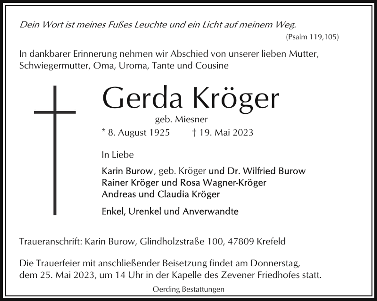 <p>Dein Wort ist meines Fußes Leuchte und ein Licht auf meinem Weg.<br />(Psalm 119,105)</p><p>In dankbarer Erinnerung nehmen wir Abschied von unserer lieben Mutter,<br />Schwiegermutter, Oma, Uroma, Tante und Cousine</p><p>Gerda Kröger<br />geb. Miesner<br />* 8. August 1925<br />† 19. Mai 2023<br />In Liebe<br />, geb. Kröger</p><p>Traueranschrift: Karin Burow, Glindholzstraße 100, 47809 Krefeld<br />Die Trauerfeier mit anschließender Beisetzung findet am Donnerstag,<br />dem 25. Mai 2023, um 14 Uhr in der Kapelle des Zevener Friedhofes statt.<br />Oerding Bestattungen</p>
