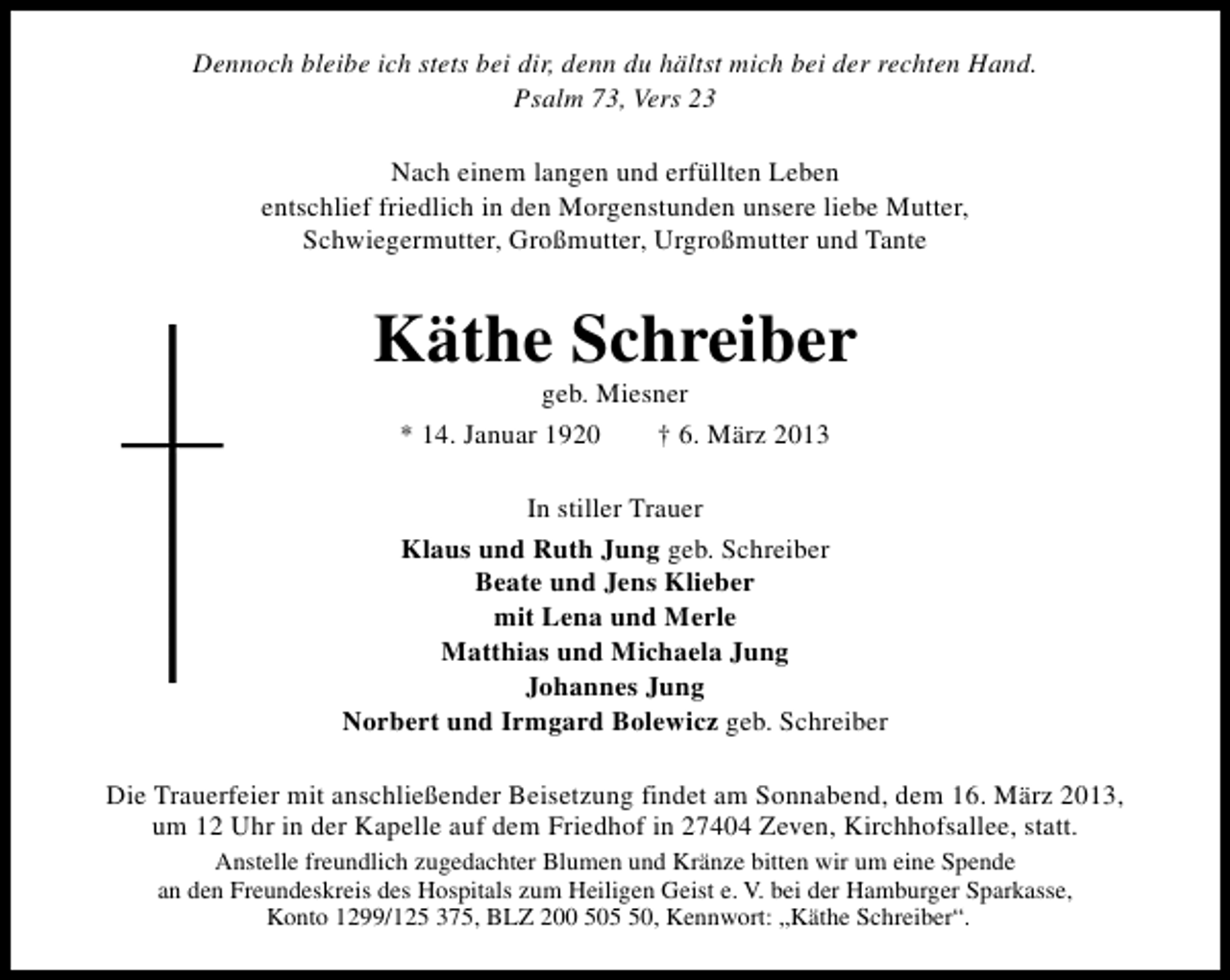 <p>Dennoch bleibe ich stets bei dir, denn du hältst mich bei der rechten Hand.<br />Psalm 73, Vers 23<br />Nach einem langen und erfüllten Leben<br />entschlief friedlich in den Morgenstunden unsere liebe Mutter,<br />Schwiegermutter, Großmutter, Urgroßmutter und Tante</p><p>Käthe Schreiber<br />geb. Miesner<br />* 14. Januar 1920<br />† 6. März 2013</p><p>In stiller Trauer<br />Klaus und Ruth Jung geb. Schreiber<br />Beate und Jens Klieber<br />mit Lena und Merle<br />Matthias und Michaela Jung<br />Johannes Jung<br />Norbert und Irmgard Bolewicz geb. Schreiber<br />Die Trauerfeier mit anschließender Beisetzung findet am Sonnabend, dem 16. März 2013,<br />um 12 Uhr in der Kapelle auf dem Friedhof in 27404 Zeven, Kirchhofsallee, statt.<br />Anstelle freundlich zugedachter Blumen und Kränze bitten wir um eine Spende<br />an den Freundeskreis des Hospitals zum Heiligen Geist e. V. bei der Hamburger Sparkasse,<br />Konto 1299/125 375, BLZ 200 500, Kennwort: „Käthe Schreiber“.</p>