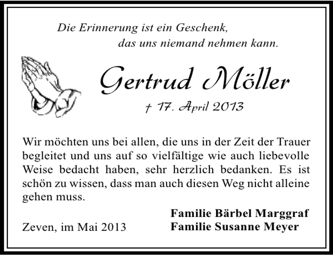 <p>Die Erinnerung ist ein Geschenk,<br />das uns niemand nehmen kann.</p><p>Gertrud Möller<br />† 17. April 2013</p><p>Wir möchten uns bei allen, die uns in der Zeit der Trauer<br />begleitet und uns auf so vielfältige wie auch liebevolle<br />Weise bedacht haben, sehr herzlich bedanken. Es ist<br />schön zu wissen, dass man auch diesen Weg nicht alleine<br />gehen muss.<br />Familie Bärbel Marggraf<br />Familie Susanne Meyer<br />Zeven, im Mai 2013</p>