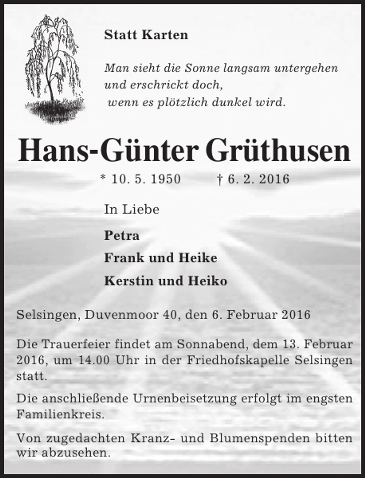 <p>Statt Karten<br />Man sieht die Sonne langsam untergehen<br />und erschrickt doch,<br />wenn es plötzlich dunkel wird.</p><p>Hans-Günter Grüthusen<br />* 10. 5. 1950</p><p>† 6. 2. 2016</p><p>In Liebe<br />Petra<br />Frank und Heike<br />Kerstin und Heiko<br />Selsingen, Duvenmoor 40, den 6. Februar 2016<br />Die Trauerfeier findet am Sonnabend, dem 13. Februar<br />2016, um 14.00 Uhr in der Friedhofskapelle Selsingen<br />statt.<br />Die anschließende Urnenbeisetzung erfolgt im engsten<br />Familienkreis.<br />Von zugedachten Kranz- und Blumenspenden bitten<br />wir abzusehen.</p>