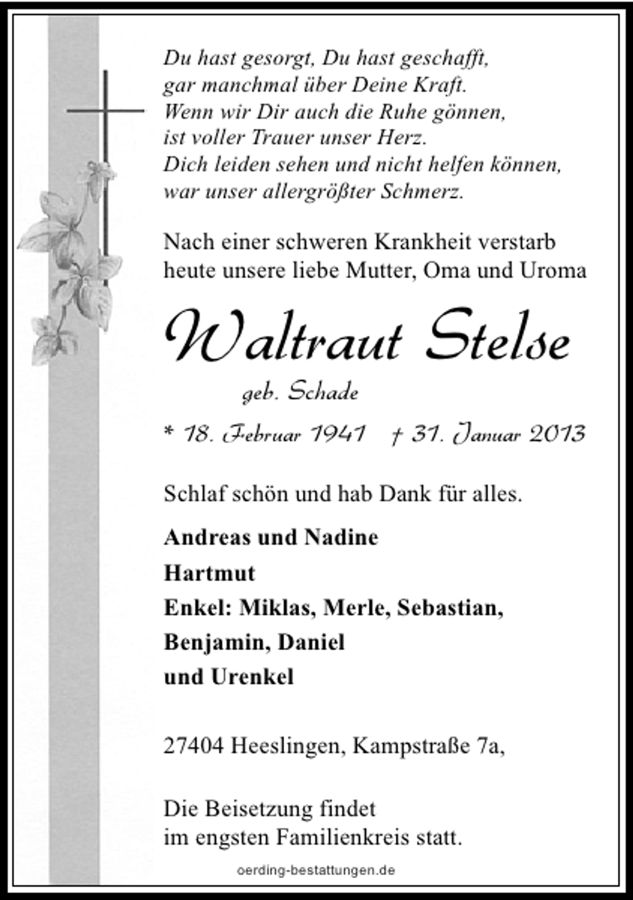 <p>Du hast gesorgt, Du hast geschafft,<br />gar manchmal über Deine Kraft.<br />Wenn wir Dir auch die Ruhe gönnen,<br />ist voller Trauer unser Herz.<br />Dich leiden sehen und nicht helfen können,<br />war unser allergrößter Schmerz.</p><p>Nach einer schweren Krankheit verstarb<br />heute unsere liebe Mutter, Oma und Uroma</p><p>Waltraut Stelse<br />geb. Schade</p><p>* 18. Februar 1941 † 31. Januar 2013<br />Schlaf schön und hab Dank für alles.<br />Andreas und Nadine<br />Hartmut<br />Enkel: Miklas, Merle, Sebastian,<br />Benjamin, Daniel<br />und Urenkel<br />27404 Heeslingen, Kampstraße 7a,<br />Die Beisetzung findet<br />im engsten Familienkreis statt.<br />oerding-bestattungen.de</p>