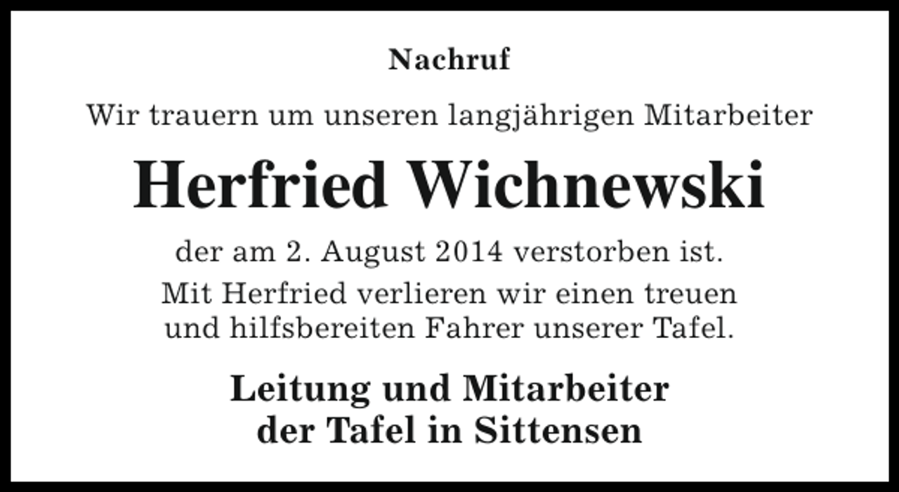 <p>Nachruf<br />Wir trauern um unseren langjährigen Mitarbeiter</p><p>Herfried Wichnewski<br />der am 2. August 2014 verstorben ist.<br />Mit Herfried verlieren wir einen treuen<br />und hilfsbereiten Fahrer unserer Tafel.</p><p>Leitung und Mitarbeiter<br />der Tafel in Sittensen</p>