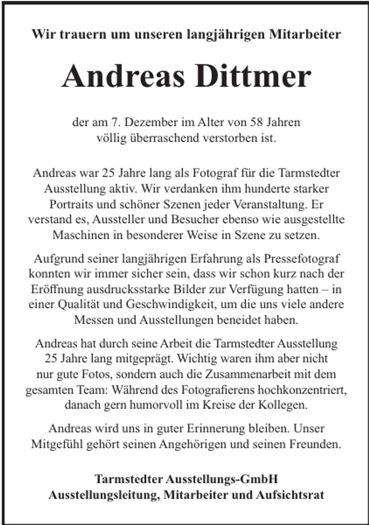 <p>Wir trauern um unseren langjährigen Mitarbeiter</p><p>Andreas Dittmer<br />der am 7. Dezember im Alter von 58 Jahren<br />völlig überraschend verstorben ist.<br />Andreas war 25 Jahre lang als Fotograf für die Tarmstedter<br />Ausstellung aktiv. Wir verdanken ihm hunderte starker<br />Portraits und schöner Szenen jeder Veranstaltung. Er<br />verstand es, Aussteller und Besucher ebenso wie ausgestellte<br />Maschinen in besonderer Weise in Szene zu setzen.<br />Aufgrund seiner langjährigen Erfahrung als Pressefotograf<br />konnten wir immer sicher sein, dass wir schon kurz nach der<br />Eröﬀnung ausdrucksstarke Bilder zur Verfügung hatten – in<br />einer Qualität und Geschwindigkeit, um die uns viele andere<br />Messen und Ausstellungen beneidet haben.<br />Andreas hat durch seine Arbeit die Tarmstedter Ausstellung<br />25 Jahre lang mitgeprägt. Wichtig waren ihm aber nicht<br />nur gute Fotos, sondern auch die Zusammenarbeit mit dem<br />gesamten Team: Während des Fotograﬁerens hochkonzentriert,<br />danach gern humorvoll im Kreise der Kollegen.<br />Andreas wird uns in guter Erinnerung bleiben. Unser<br />Mitgefühl gehört seinen Angehörigen und seinen Freunden.<br />Tarmstedter Ausstellungs-GmbH<br />Ausstellungsleitung, Mitarbeiter und Aufsichtsrat</p>