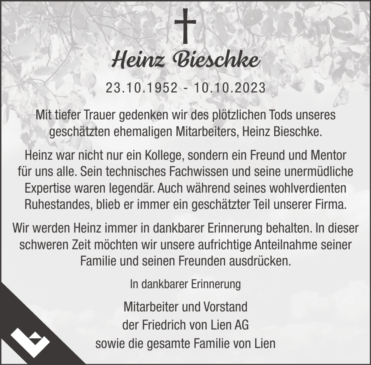 <p>†<br />Heinz Bieschke<br />23.10.1952 - 10.10.2023<br />Mit tiefer Trauer gedenken wir des plötzlichen Tods unseres<br />geschätzten ehemaligen Mitarbeiters, Heinz Bieschke.<br />Heinz war nicht nur ein Kollege, sondern ein Freund und Mentor<br />für uns alle. Sein technisches Fachwissen und seine unermüdliche<br />Expertise waren legendär. Auch während seines wohlverdienten<br />Ruhestandes, blieb er immer ein geschätzter Teil unserer Firma.<br />Wir werden Heinz immer in dankbarer Erinnerung behalten. In dieser<br />schweren Zeit möchten wir unsere aufrichtige Anteilnahme seiner<br />Familie und seinen Freunden ausdrücken.<br />In dankbarer Erinnerung</p><p>Mitarbeiter und Vorstand<br />der Friedrich von Lien AG<br />sowie die gesamte Familie von Lien</p>