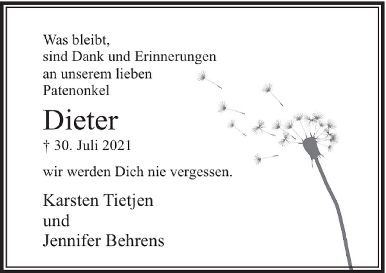 <p>Was bleibt,<br />sind Dank und Erinnerungen<br />an unserem lieben<br />Patenonkel</p><p>Dieter</p><p>† 30. Juli 2021<br />wir werden Dich nie vergessen.</p><p>Karsten Tietjen<br />und<br />Jennifer Behrens</p>