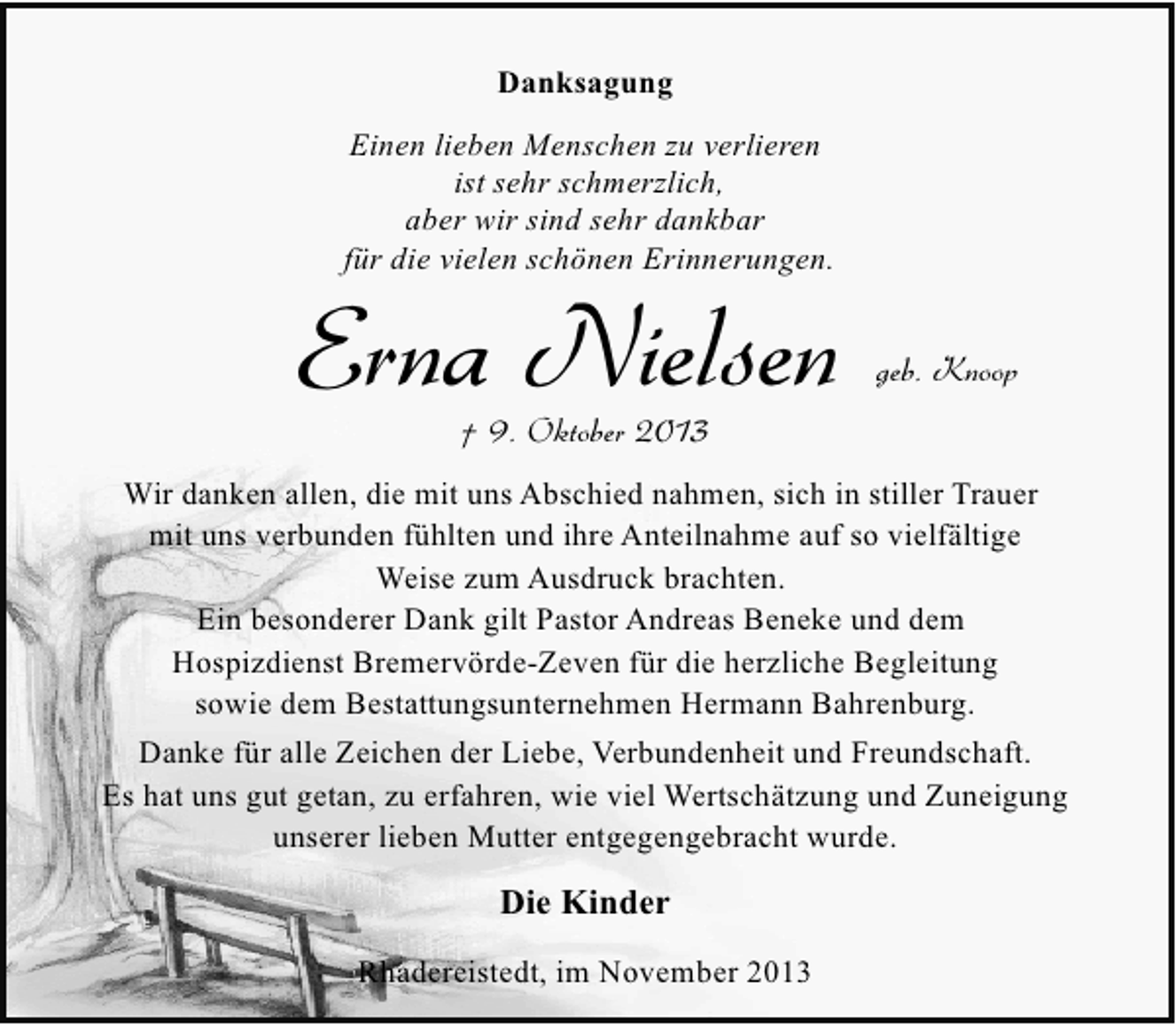 <p>Danksagung<br />Einen lieben Menschen zu verlieren<br />ist sehr schmerzlich,<br />aber wir sind sehr dankbar<br />für die vielen schönen Erinnerungen.</p><p>Erna Nielsen</p><p>geb. Knoop</p><p>† 9. Oktober 2013</p><p>Wir danken allen, die mit uns Abschied nahmen, sich in stiller Trauer<br />mit uns verbunden fühlten und ihre Anteilnahme auf so vielfältige<br />Weise zum Ausdruck brachten.<br />Ein besonderer Dank gilt Pastor Andreas Beneke und dem<br />Hospizdienst Bremervörde-Zeven für die herzliche Begleitung<br />sowie dem Bestattungsunternehmen Hermann Bahrenburg.<br />Danke für alle Zeichen der Liebe, Verbundenheit und Freundschaft.<br />Es hat uns gut getan, zu erfahren, wie viel Wertschätzung und Zuneigung<br />unserer lieben Mutter entgegengebracht wurde.</p><p>Die Kinder<br />Rhadereistedt, im November 2013</p>