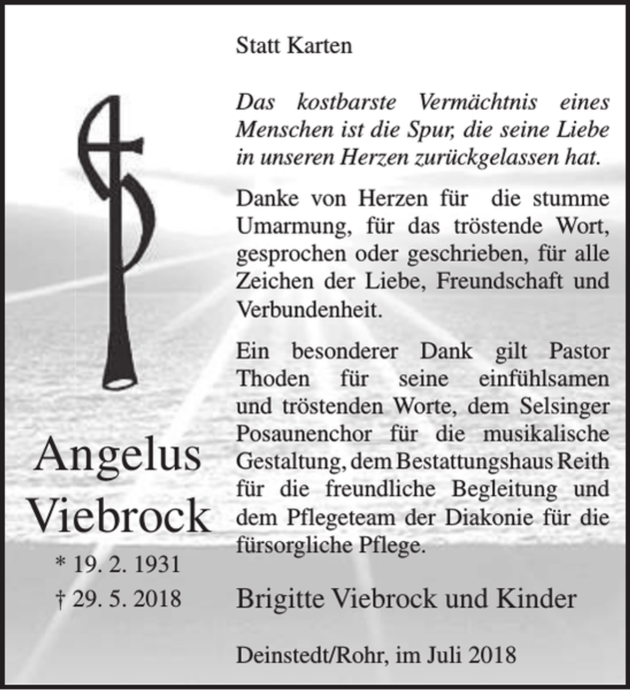 <p>Statt Karten<br />Das kostbarste Vermächtnis eines<br />Menschen ist die Spur, die seine Liebe<br />in unseren Herzen zurückgelassen hat.<br />Danke von Herzen für die stumme<br />Umarmung, für das tröstende Wort,<br />gesprochen oder geschrieben, für alle<br />Zeichen der Liebe, Freundschaft und<br />Verbundenheit.</p><p>Angelus<br />Viebrock<br />* 19. 2. 1931<br />† 29. 5. 2018</p><p>Ein besonderer Dank gilt Pastor<br />Thoden für seine einfühlsamen<br />und tröstenden Worte, dem Selsinger<br />Posaunenchor für die musikalische<br />Gestaltung, dem Bestattungshaus Reith<br />für die freundliche Begleitung und<br />dem Pflegeteam der Diakonie für die<br />fürsorgliche Pflege.</p><p>Brigitte Viebrock und Kinder<br />Deinstedt/Rohr, im Juli 2018</p>
