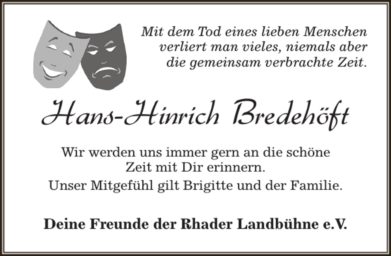 <p>Mit dem Tod eines lieben Menschen<br />verliert man vieles, niemals aber<br />die gemeinsam verbrachte Zeit.</p><p>Hans-Hinrich Bredehöft<br />Wir werden uns immer gern an die schöne<br />Zeit mit Dir erinnern.<br />Unser Mitgefühl gilt Brigitte und der Familie.</p><p>Deine Freunde der Rhader Landbühne e.V.</p>