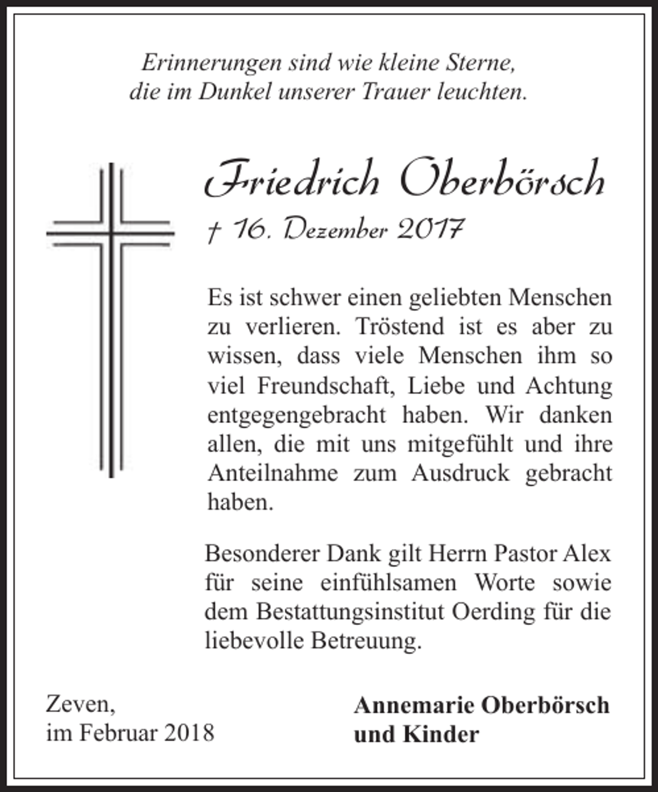 <p>Erinnerungen sind wie kleine Sterne,<br />die im Dunkel unserer Trauer leuchten.</p><p>Friedrich Oberbörsch<br />† 16. Dezember 2017</p><p>Es ist schwer einen geliebten Menschen<br />zu verlieren. Tröstend ist es aber zu<br />wissen, dass viele Menschen ihm so<br />viel Freundschaft, Liebe und Achtung<br />entgegengebracht haben. Wir danken<br />allen, die mit uns mitgefühlt und ihre<br />Anteilnahme zum Ausdruck gebracht<br />haben.<br />Besonderer Dank gilt Herrn Pastor Alex<br />für seine einfühlsamen Worte sowie<br />dem Bestattungsinstitut Oerding für die<br />liebevolle Betreuung.<br />Zeven,<br />im Februar 2018</p><p>Annemarie Oberbörsch<br />und Kinder</p>