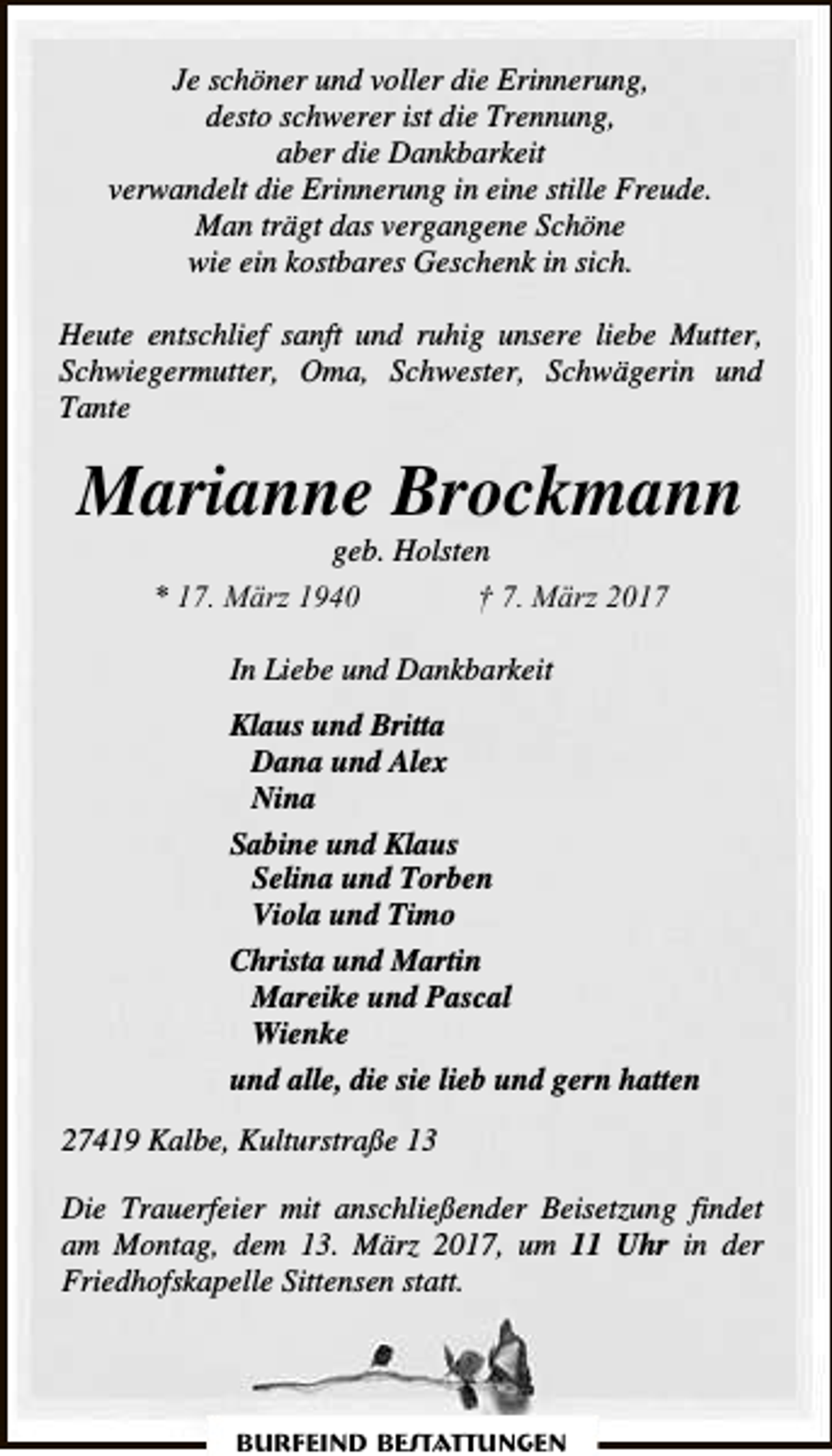 <p>Je schöner und voller die Erinnerung,<br />desto schwerer ist die Trennung,<br />aber die Dankbarkeit<br />verwandelt die Erinnerung in eine stille Freude.<br />Man trägt das vergangene Schöne<br />wie ein kostbares Geschenk in sich.<br />Heute entschlief sanft und ruhig unsere liebe Mutter,<br />Schwiegermutter, Oma, Schwester, Schwägerin und<br />Tante</p><p>Marianne Brockmann<br />geb. Holsten<br />* 17. März 1940<br />† 7. März 2017<br />In Liebe und Dankbarkeit<br />Klaus und Britta<br />Dana und Alex<br />Nina<br />Sabine und Klaus<br />Selina und Torben<br />Viola und Timo<br />Christa und Martin<br />Mareike und Pascal<br />Wienke<br />und alle, die sie lieb und gern hatten<br />27419 Kalbe, Kulturstraße 13<br />Die Trauerfeier mit anschließender Beisetzung findet<br />am Montag, dem 13. März 2017, um 11 Uhr in der<br />Friedhofskapelle Sittensen statt.</p><p>Burfeind Bestattungen</p>