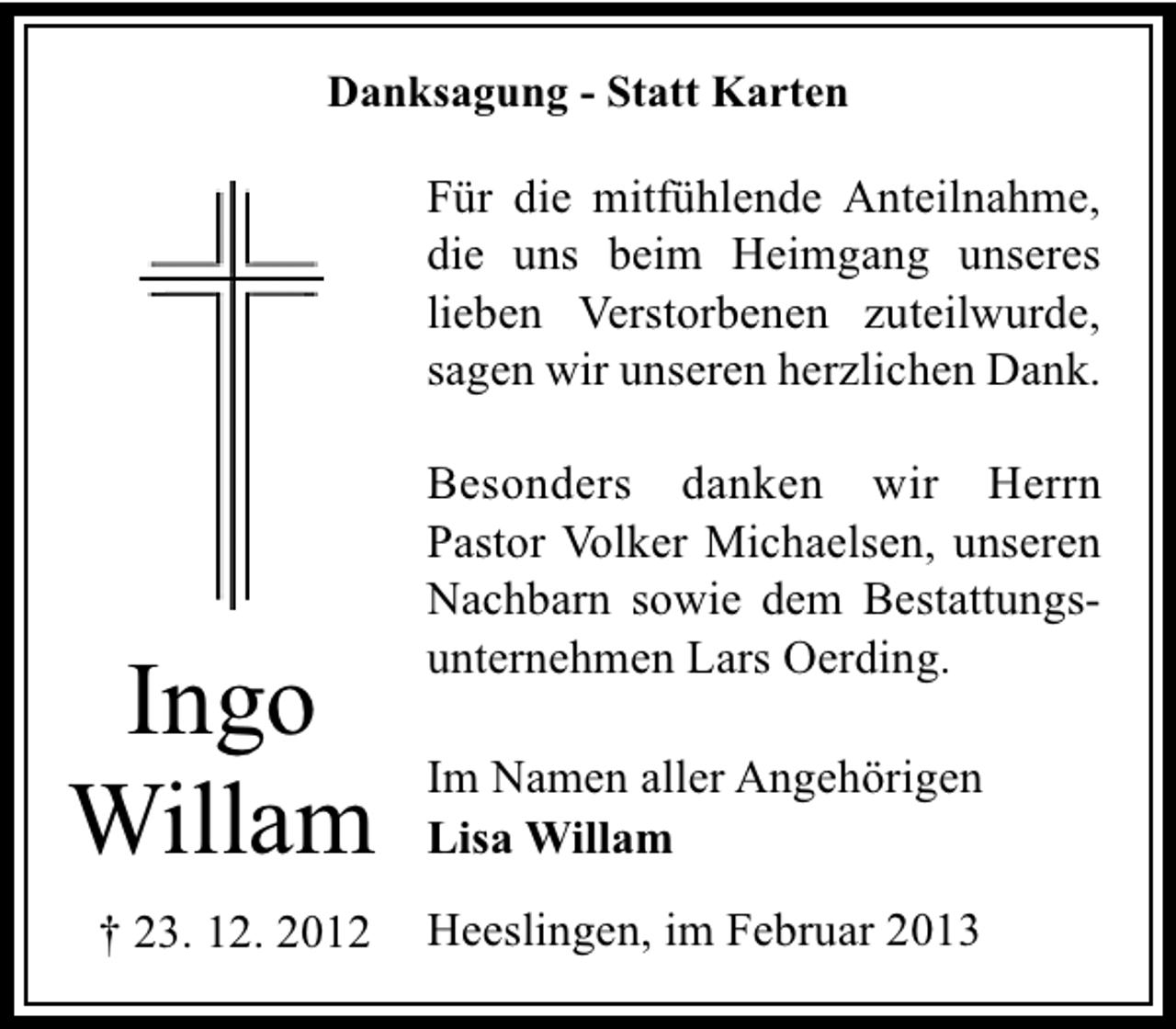<p>Danksagung - Statt Karten</p><p>Für die mitfühlende Anteilnahme,<br />die uns beim Heimgang unseres<br />lieben Verstorbenen zuteilwurde,<br />sagen wir unseren herzlichen Dank.</p><p>Ingo<br />Willam<br />† 23. 12. 2012</p><p>Besonders danken wir Herrn<br />Pastor Volker Michaelsen, unseren<br />Nachbarn sowie dem Bestattungsunternehmen Lars Oerding.<br />Im Namen aller Angehörigen<br />Lisa Willam<br />Heeslingen, im Februar 2013</p>