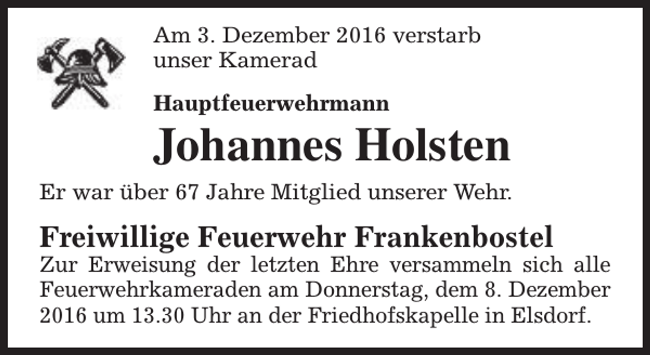 <p>Am 3. Dezember 2016 verstarb<br />unser Kamerad<br />Hauptfeuerwehrmann</p><p>Johannes Holsten<br />Er war über 67 Jahre Mitglied unserer Wehr.</p><p>Freiwillige Feuerwehr Frankenbostel</p><p>Zur Erweisung der letzten Ehre versammeln sich alle<br />Feuerwehrkameraden am Donnerstag, dem 8. Dezember<br />2016 um 13.30 Uhr an der Friedhofskapelle in Elsdorf.</p>