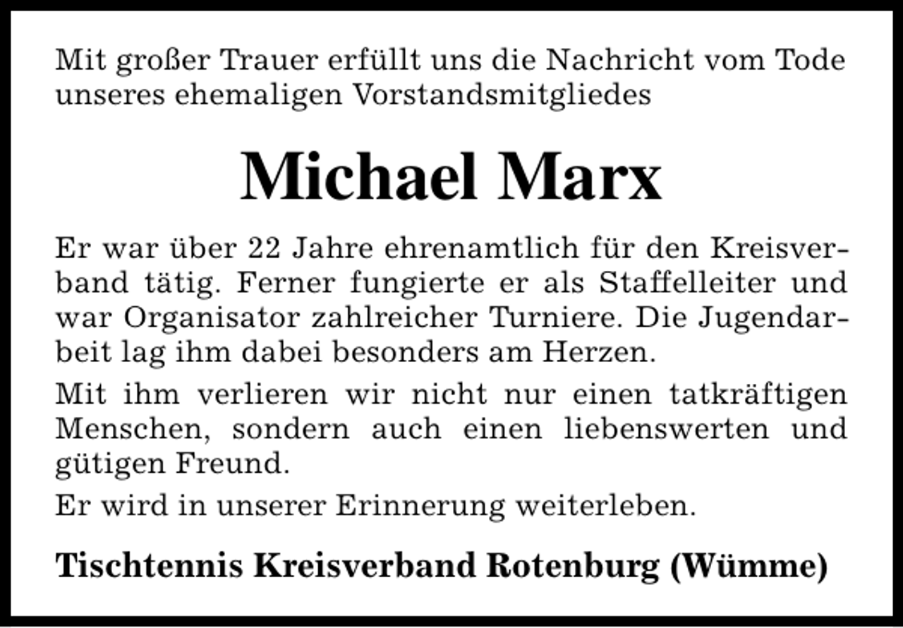 <p>Mit großer Trauer erfüllt uns die Nachricht vom Tode<br />unseres ehemaligen Vorstandsmitgliedes</p><p>Michael Marx<br />Er war über 22 Jahre ehrenamtlich für den Kreisverband tätig. Ferner fungierte er als Staffelleiter und<br />war Organisator zahlreicher Turniere. Die Jugendarbeit lag ihm dabei besonders am Herzen.<br />Mit ihm verlieren wir nicht nur einen tatkräftigen<br />Menschen, sondern auch einen liebenswerten und<br />gütigen Freund.<br />Er wird in unserer Erinnerung weiterleben.</p><p>Tischtennis Kreisverband Rotenburg (Wümme)</p>