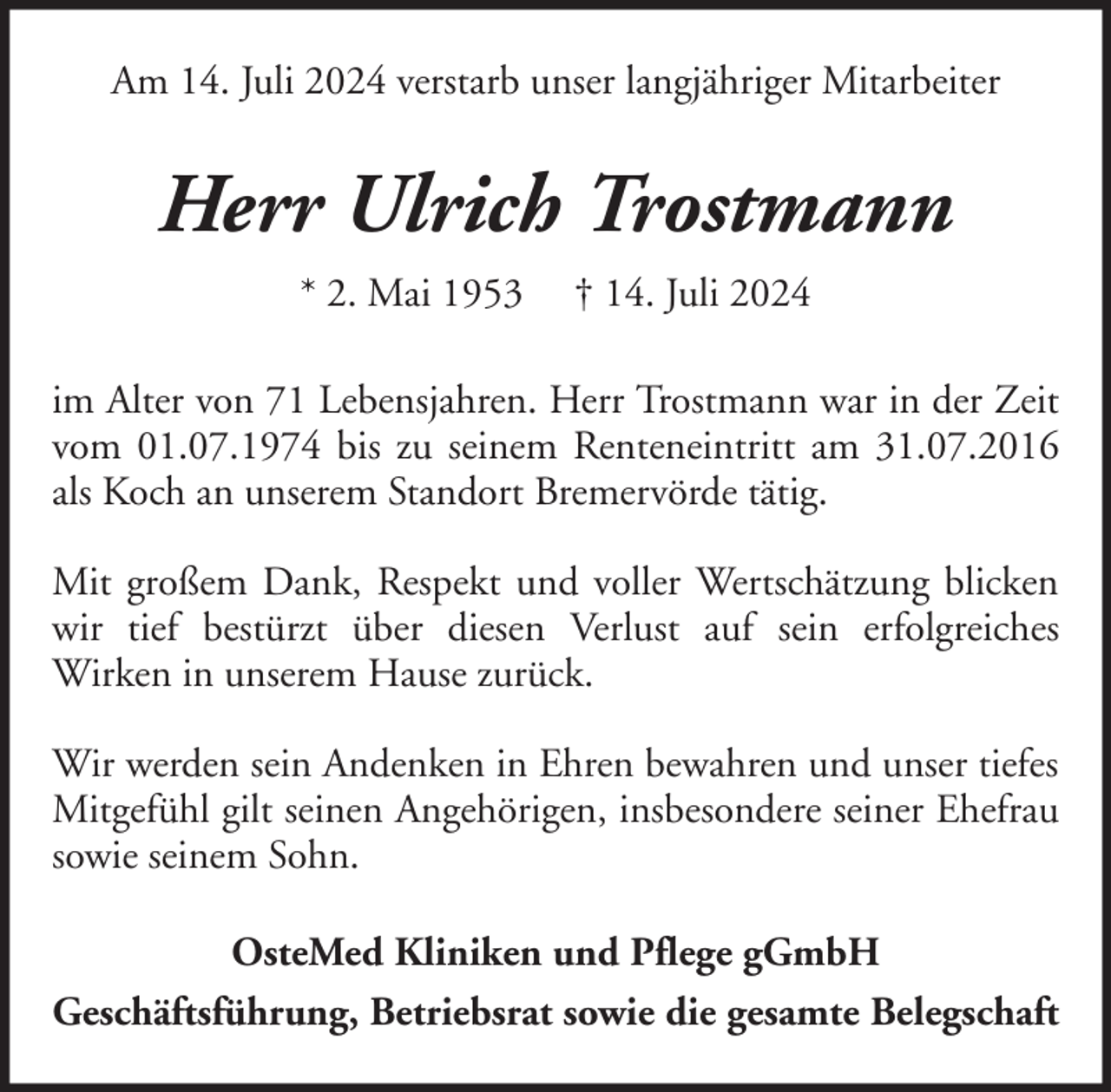 <p>Am 14. Juli 2024 verstarb unser langjähriger Mitarbeiter</p><p>Herr Ulrich Trostmann<br />* 2. Mai 1953</p><p>† 14. Juli 2024</p><p>im Alter von 71 Lebensjahren. Herr Trostmann war in der Zeit<br />vom 01.07.1974 bis zu seinem Renteneintritt am 31.07.2016<br />als Koch an unserem Standort Bremervörde tätig.<br />Mit großem Dank, Respekt und voller Wertschätzung blicken<br />wir tief bestürzt über diesen Verlust auf sein erfolgreiches<br />Wirken in unserem Hause zurück.<br />Wir werden sein Andenken in Ehren bewahren und unser tiefes<br />Mitgefühl gilt seinen Angehörigen, insbesondere seiner Ehefrau<br />sowie seinem Sohn.<br />OsteMed Kliniken und Pflege gGmbH<br />Geschäftsführung, Betriebsrat sowie die gesamte Belegschaft</p>