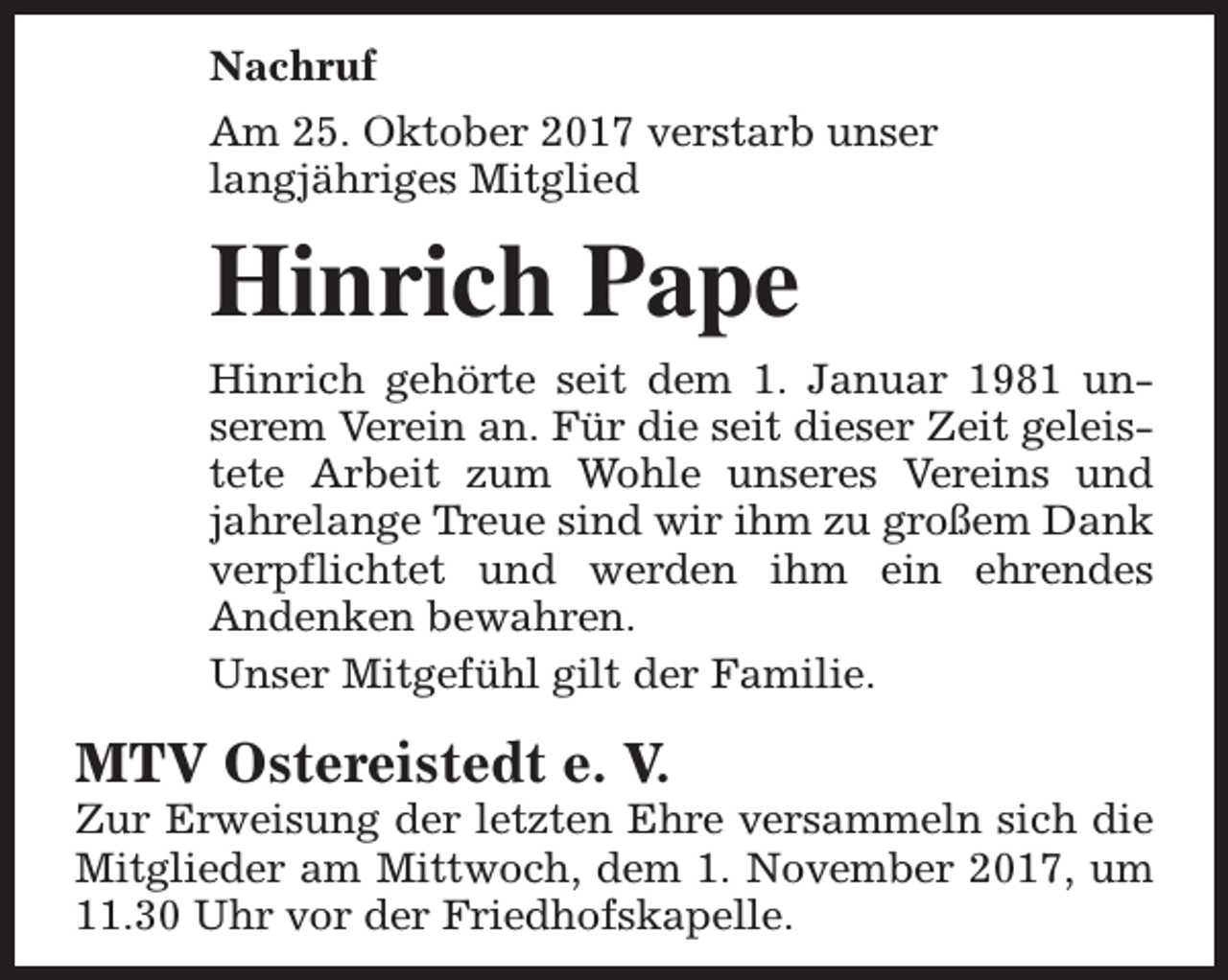 <p>Nachruf<br />Am 25. Oktober 2017 verstarb unser<br />langjähriges Mitglied</p><p>Hinrich Pape<br />Hinrich gehörte seit dem 1. Januar 1981 unserem Verein an. Für die seit dieser Zeit geleistete Arbeit zum Wohle unseres Vereins und<br />jahrelange Treue sind wir ihm zu großem Dank<br />verpflichtet und werden ihm ein ehrendes<br />Andenken bewahren.<br />Unser Mitgefühl gilt der Familie.</p><p>MTV Ostereistedt e. V.</p><p>Zur Erweisung der letzten Ehre versammeln sich die<br />Mitglieder am Mittwoch, dem 1. November 2017, um<br />11.30 Uhr vor der Friedhofskapelle.</p>