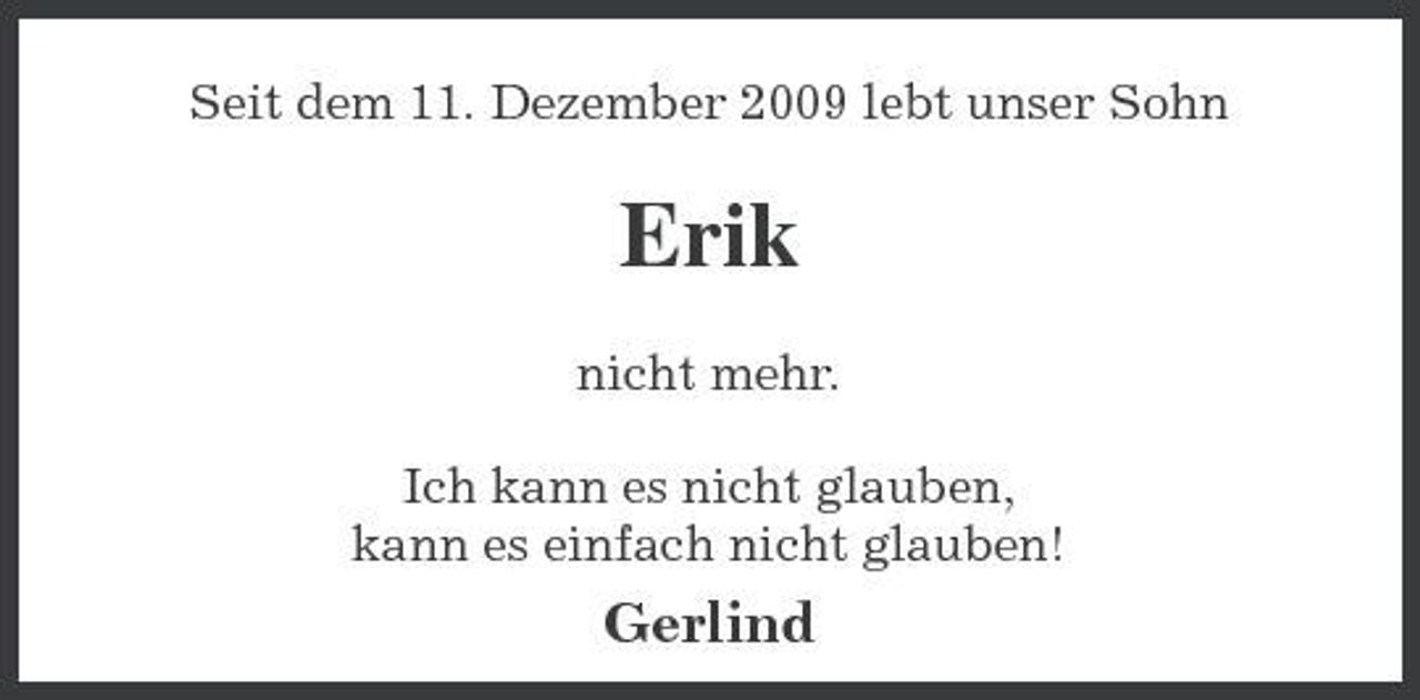 <p>Seit dem 11. Dezember 2009 lebt unser Sohn</p><p>Erik<br />nicht mehr. Ich kann es nicht glauben, kann es einfach nicht glauben!</p><p>Gerlind</p>