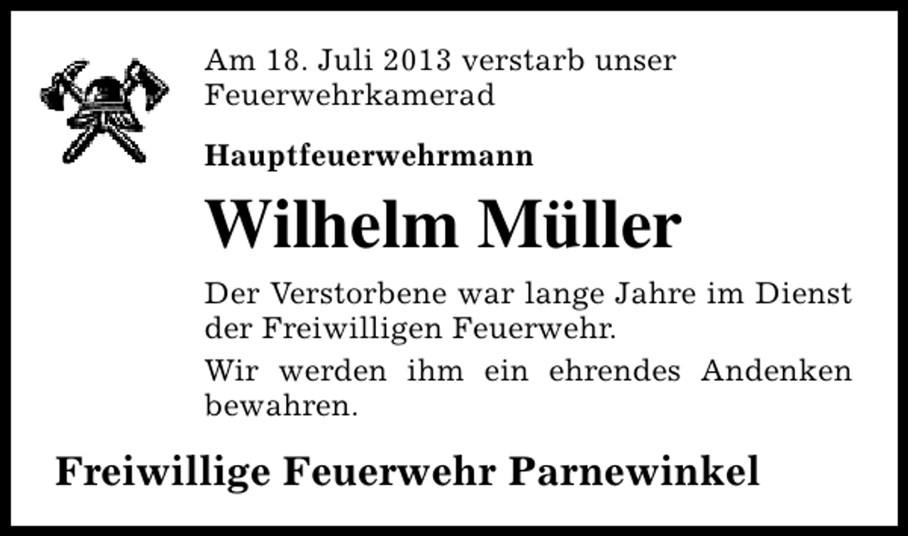 <p>Am 18. Juli 2013 verstarb unser<br />Feuerwehrkamerad<br />Hauptfeuerwehrmann</p><p>Wilhelm Müller<br />Der Verstorbene war lange Jahre im Dienst<br />der Freiwilligen Feuerwehr.<br />Wir werden ihm ein ehrendes Andenken<br />bewahren.</p><p>Freiwillige Feuerwehr Parnewinkel</p>