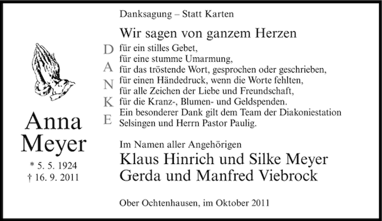 <p>Danksagung – Statt Karten</p><p>Wir sagen von ganzem Herzen</p><p>Anna<br />Meyer<br />* 5. 5. 1924<br />† 16. 9. 2011</p><p>D<br />A<br />N<br />K<br />E</p><p>für ein stilles Gebet,<br />für eine stumme Umarmung,<br />für das tröstende Wort, gesprochen oder geschrieben,<br />für einen Händedruck, wenn die Worte fehlten,<br />für alle Zeichen der Liebe und Freundschaft,<br />für die Kranz-, Blumen- und Geldspenden.<br />Ein besonderer Dank gilt dem Team der Diakoniestation<br />Selsingen und Herrn Pastor Paulig.<br />Im Namen aller Angehörigen</p><p>Klaus Hinrich und Silke Meyer<br />Gerda und Manfred Viebrock<br />Ober Ochtenhausen, im Oktober 2011</p>