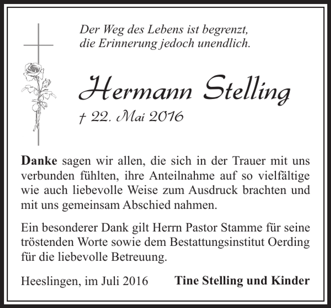 <p>Der Weg des Lebens ist begrenzt,<br />die Erinnerung jedoch unendlich.</p><p>Hermann Stelling<br />† 22. Mai 2016</p><p>Danke sagen wir allen, die sich in der Trauer mit uns</p><p>verbunden fühlten, ihre Anteilnahme auf so vielfältige<br />wie auch liebevolle Weise zum Ausdruck brachten und<br />mit uns gemeinsam Abschied nahmen.<br />Ein besonderer Dank gilt Herrn Pastor Stamme für seine<br />tröstenden Worte sowie dem Bestattungsinstitut Oerding<br />für die liebevolle Betreuung.<br />Heeslingen, im Juli 2016</p><p>Tine Stelling und Kinder</p>