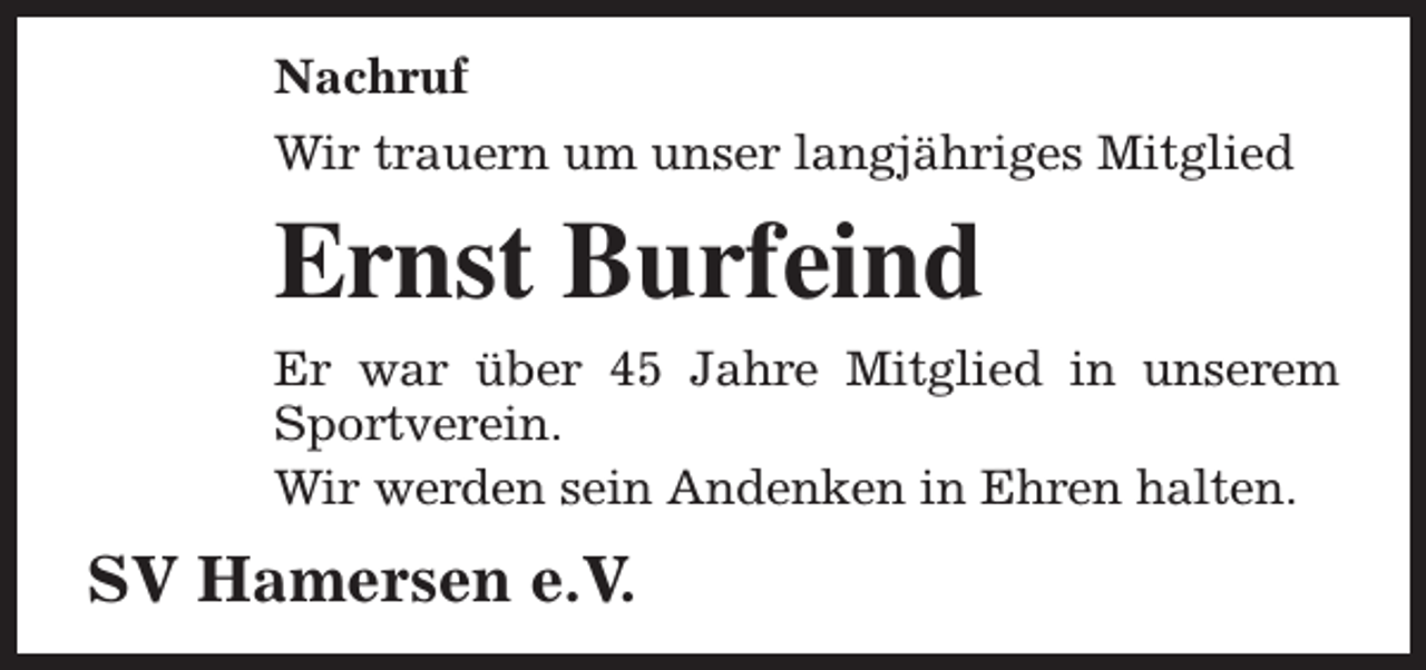 <p>Nachruf<br />Wir trauern um unser langjähriges Mitglied</p><p>Ernst Burfeind<br />Er war über 45 Jahre Mitglied in unserem<br />Sportverein.<br />Wir werden sein Andenken in Ehren halten.</p><p>SV Hamersen e.V.</p>