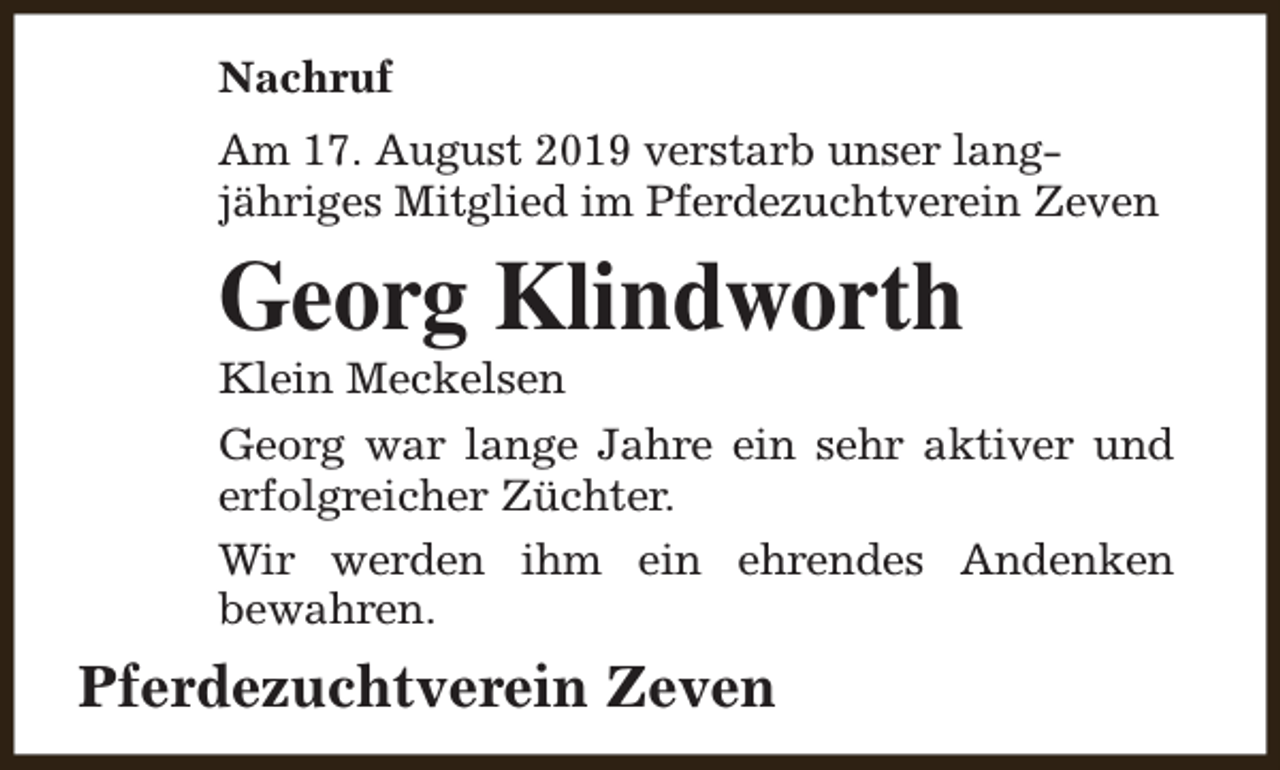 <p>Nachruf<br />Am 17. August 2019 verstarb unser langjähriges Mitglied im Pferdezuchtverein Zeven</p><p>Georg Klindworth</p><p>Klein Meckelsen</p><p>Georg war lange Jahre ein sehr aktiver und<br />erfolgreicher Züchter.<br />Wir werden ihm ein ehrendes Andenken<br />bewahren.</p><p>Pferdezuchtverein Zeven</p>