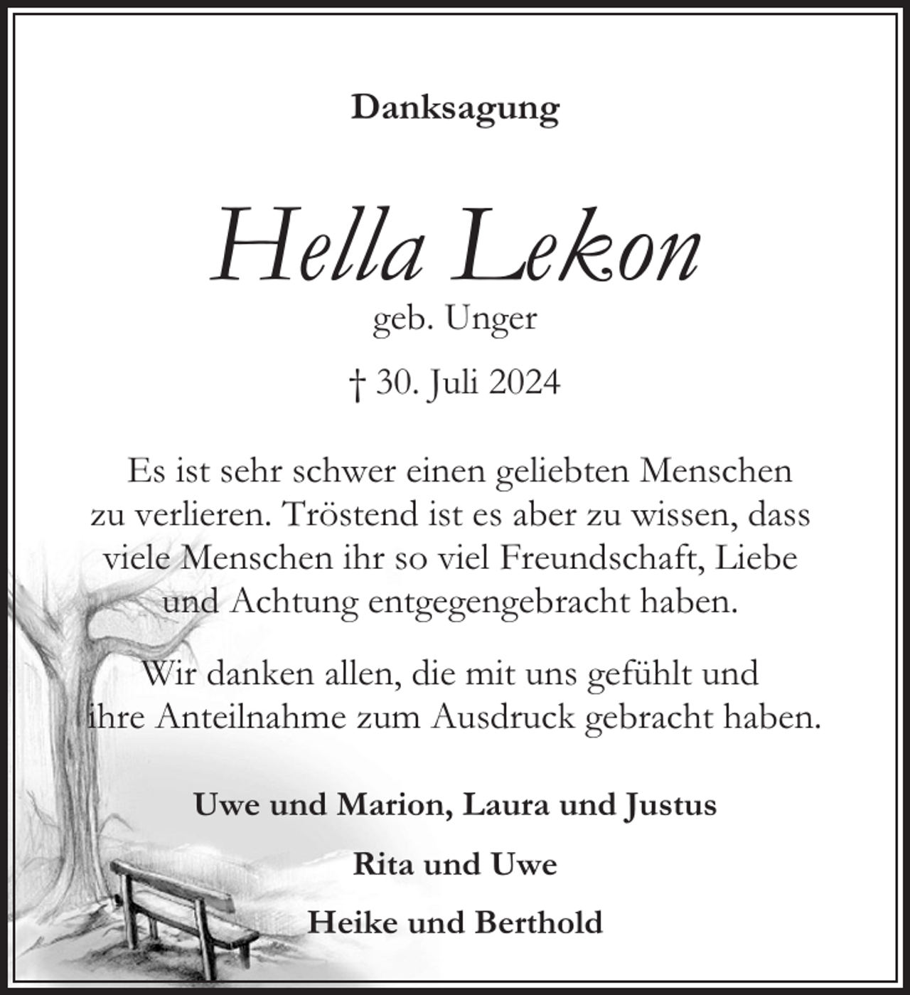 <p>Danksagung</p><p>Hella Lekon<br />geb. Unger</p><p>† 30. Juli 2024<br />Es ist sehr schwer einen geliebten Menschen<br />zu verlieren. Tröstend ist es aber zu wissen, dass<br />viele Menschen ihr so viel Freundschaft, Liebe<br />und Achtung entgegengebracht haben.<br />Wir danken allen, die mit uns gefühlt und<br />ihre Anteilnahme zum Ausdruck gebracht haben.<br />Uwe und Marion, Laura und Justus<br />Rita und Uwe<br />Heike und Berthold</p>