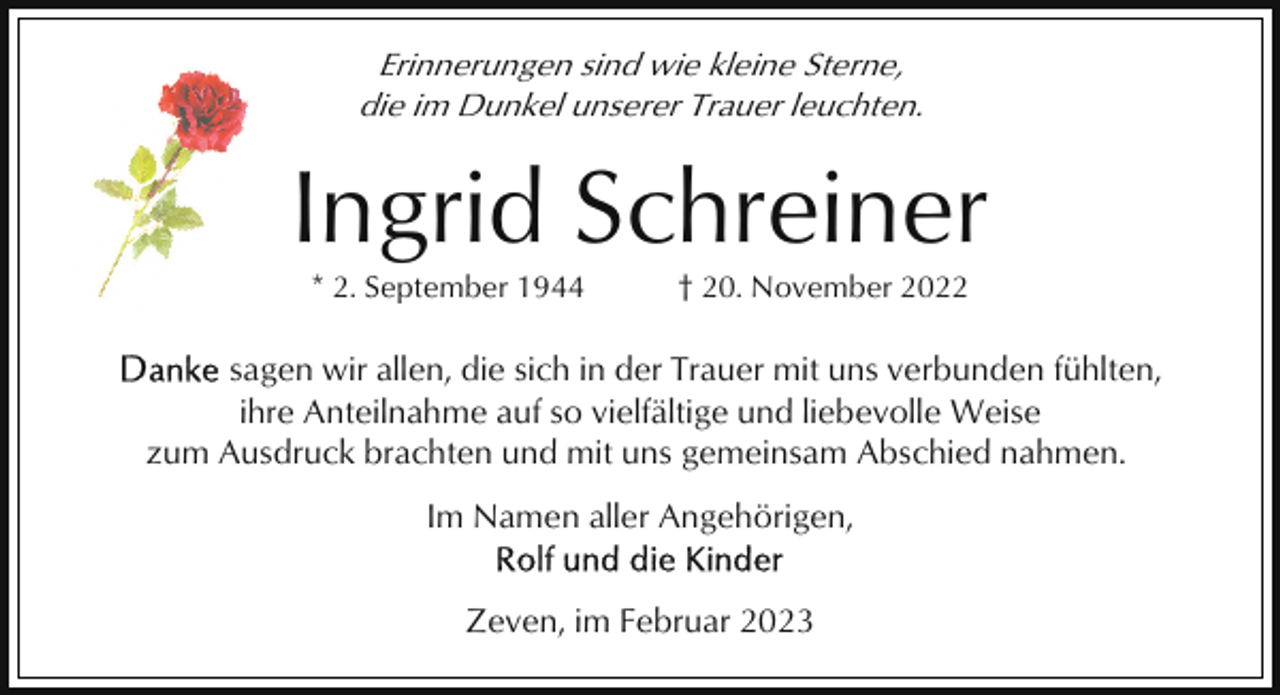 <p>Erinnerungen sind wie kleine Sterne,<br />die im Dunkel unserer Trauer leuchten.</p><p>Ingrid Schreiner<br />* 2. September 1944</p><p>† 20. November 2022</p><p>sagen wir allen, die sich in der Trauer mit uns verbunden fühlten,<br />ihre Anteilnahme auf so vielfältige und liebevolle Weise<br />zum Ausdruck brachten und mit uns gemeinsam Abschied nahmen.<br />Im Namen aller Angehörigen,<br />Zeven, im Februar 2023</p>