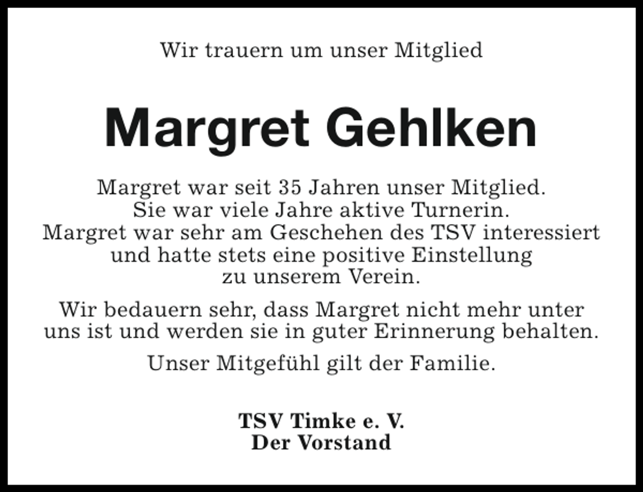 <p>Wir trauern um unser Mitglied</p><p>Margret Gehlken<br />Margret war seit 35 Jahren unser Mitglied.<br />Sie war viele Jahre aktive Turnerin.<br />Margret war sehr am Geschehen des TSV interessiert<br />und hatte stets eine positive Einstellung<br />zu unserem Verein.<br />Wir bedauern sehr, dass Margret nicht mehr unter<br />uns ist und werden sie in guter Erinnerung behalten.<br />Unser Mitgefühl gilt der Familie.<br />TSV Timke e. V.<br />Der Vorstand</p>
