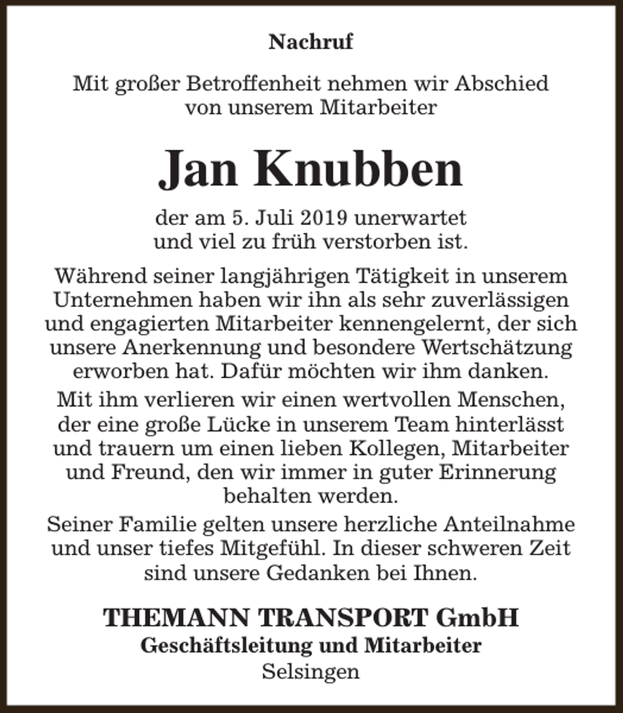 <p>Nachruf<br />Mit großer Betroffenheit nehmen wir Abschied<br />von unserem Mitarbeiter</p><p>Jan Knubben<br />der am 5. Juli 2019 unerwartet<br />und viel zu früh verstorben ist.<br />Während seiner langjährigen Tätigkeit in unserem<br />Unternehmen haben wir ihn als sehr zuverlässigen<br />und engagierten Mitarbeiter kennengelernt, der sich<br />unsere Anerkennung und besondere Wertschätzung<br />erworben hat. Dafür möchten wir ihm danken.<br />Mit ihm verlieren wir einen wertvollen Menschen,<br />der eine große Lücke in unserem Team hinterlässt<br />und trauern um einen lieben Kollegen, Mitarbeiter<br />und Freund, den wir immer in guter Erinnerung<br />behalten werden.<br />Seiner Familie gelten unsere herzliche Anteilnahme<br />und unser tiefes Mitgefühl. In dieser schweren Zeit<br />sind unsere Gedanken bei Ihnen.</p><p>THEMANN TRANSPORT GmbH<br />Geschäftsleitung und Mitarbeiter<br />Selsingen</p>