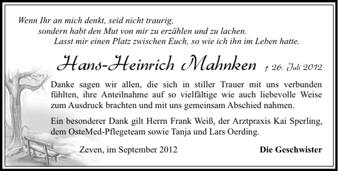 <p>Wenn Ihr an mich denkt, seid nicht traurig,<br />sondern habt den Mut von mir zu erzählen und zu lachen.<br />Lasst mir einen Platz zwischen Euch, so wie ich ihn im Leben hatte.</p><p>Hans-Heinrich Mahnken</p><p>† 26. Juli 2012</p><p>Danke sagen wir allen, die sich in stiller Trauer mit uns verbunden<br />fühlten, ihre Anteilnahme auf so vielfältige wie auch liebevolle Weise<br />zum Ausdruck brachten und mit uns gemeinsam Abschied nahmen.<br />Ein besonderer Dank gilt Herrn Frank Weiß, der Arztpraxis Kai Sperling,<br />dem OsteMed-Pflegeteam sowie Tanja und Lars Oerding.<br />Zeven, im September 2012</p><p>Die Geschwister</p>