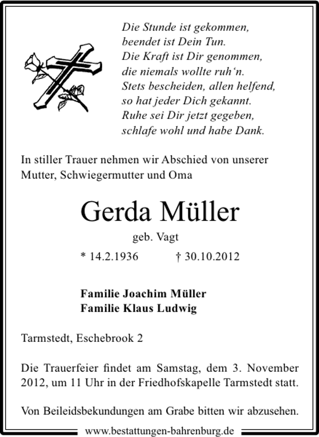 <p>Die Stunde ist gekommen,<br />beendet ist Dein Tun.<br />Die Kraft ist Dir genommen,<br />die niemals wollte ruh‘n.<br />Stets bescheiden, allen helfend,<br />so hat jeder Dich gekannt.<br />Ruhe sei Dir jetzt gegeben,<br />schlafe wohl und habe Dank.<br />In stiller Trauer nehmen wir Abschied von unserer<br />Mutter, Schwiegermutter und Oma</p><p>Gerda Müller<br />geb. Vagt</p><p>* 14.2.1936</p><p>† 30.10.2012</p><p>Familie Joachim Müller<br />Familie Klaus Ludwig<br />Tarmstedt, Eschebrook 2<br />Die Trauerfeier ﬁndet am Samstag, dem 3. November<br />2012, um 11 Uhr in der Friedhofskapelle Tarmstedt statt.<br />Von Beileidsbekundungen am Grabe bitten wir abzusehen.<br />www.bestattungen-bahrenburg.de</p>