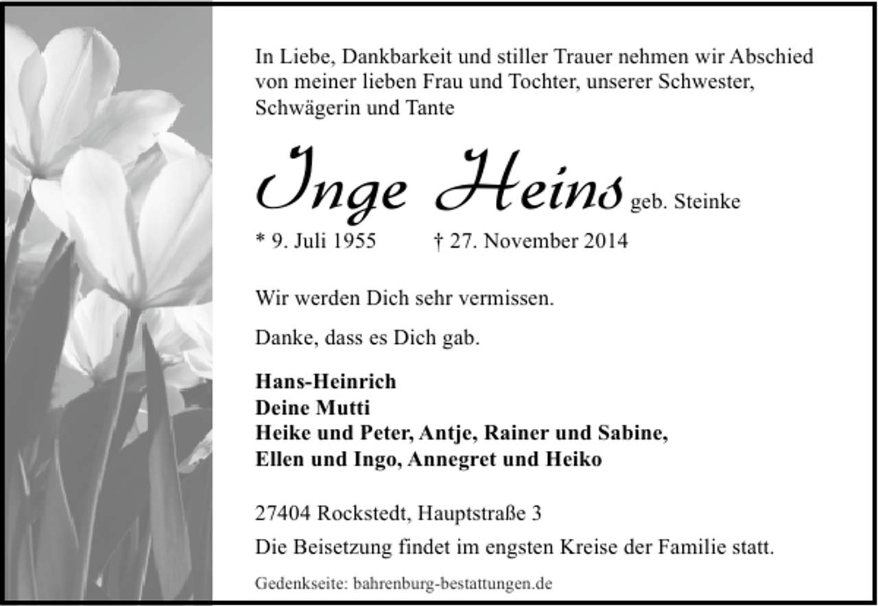 <p>In Liebe, Dankbarkeit und stiller Trauer nehmen wir Abschied<br />von meiner lieben Frau und Tochter, unserer Schwester,<br />Schwägerin und Tante</p><p>Inge Heins<br />* 9. Juli 1955</p><p>geb. Steinke</p><p>† 27. November 2014</p><p>Wir werden Dich sehr vermissen.<br />Danke, dass es Dich gab.<br />Hans-Heinrich<br />Deine Mutti<br />Heike und Peter, Antje, Rainer und Sabine,<br />Ellen und Ingo, Annegret und Heiko<br />27404 Rockstedt, Hauptstraße 3<br />Die Beisetzung findet im engsten Kreise der Familie statt.<br />Gedenkseite: bahrenburg-bestattungen.de</p>