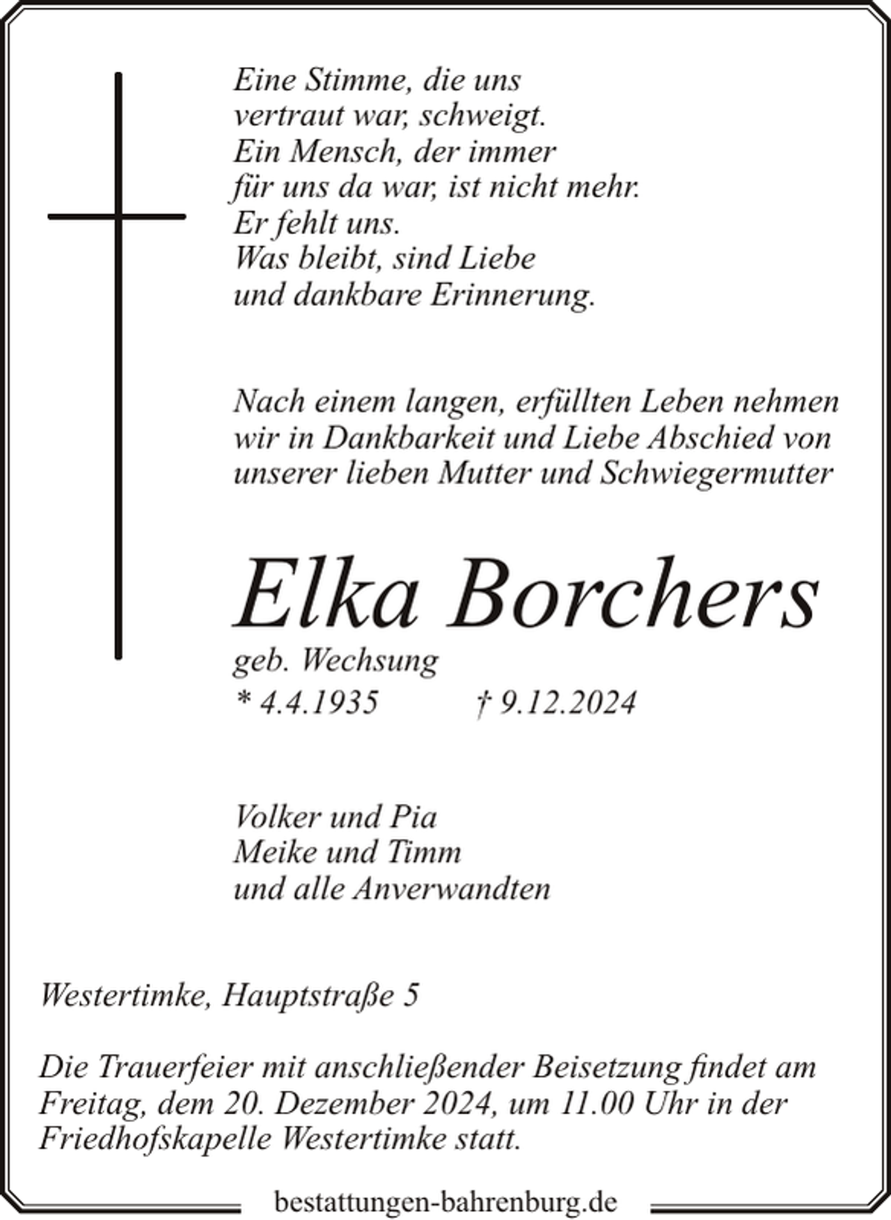 <p>Eine Stimme, die uns<br />vertraut war, schweigt.<br />Ein Mensch, der immer<br />für uns da war, ist nicht mehr.<br />Er fehlt uns.<br />Was bleibt, sind Liebe<br />und dankbare Erinnerung.<br />Nach einem langen, erfüllten Leben nehmen<br />wir in Dankbarkeit und Liebe Abschied von<br />unserer lieben Mutter und Schwiegermutter</p><p>Elka Borchers<br />geb. Wechsung<br />* 4.4.1935</p><p>† 9.12.2024</p><p>Volker und Pia<br />Meike und Timm<br />und alle Anverwandten<br />Westertimke, Hauptstraße 5<br />Die Trauerfeier mit anschließender Beisetzung findet am<br />Freitag, dem 20. Dezember 2024, um 11.00 Uhr in der<br />Friedhofskapelle Westertimke statt.<br />bestattungen-bahrenburg.de</p>