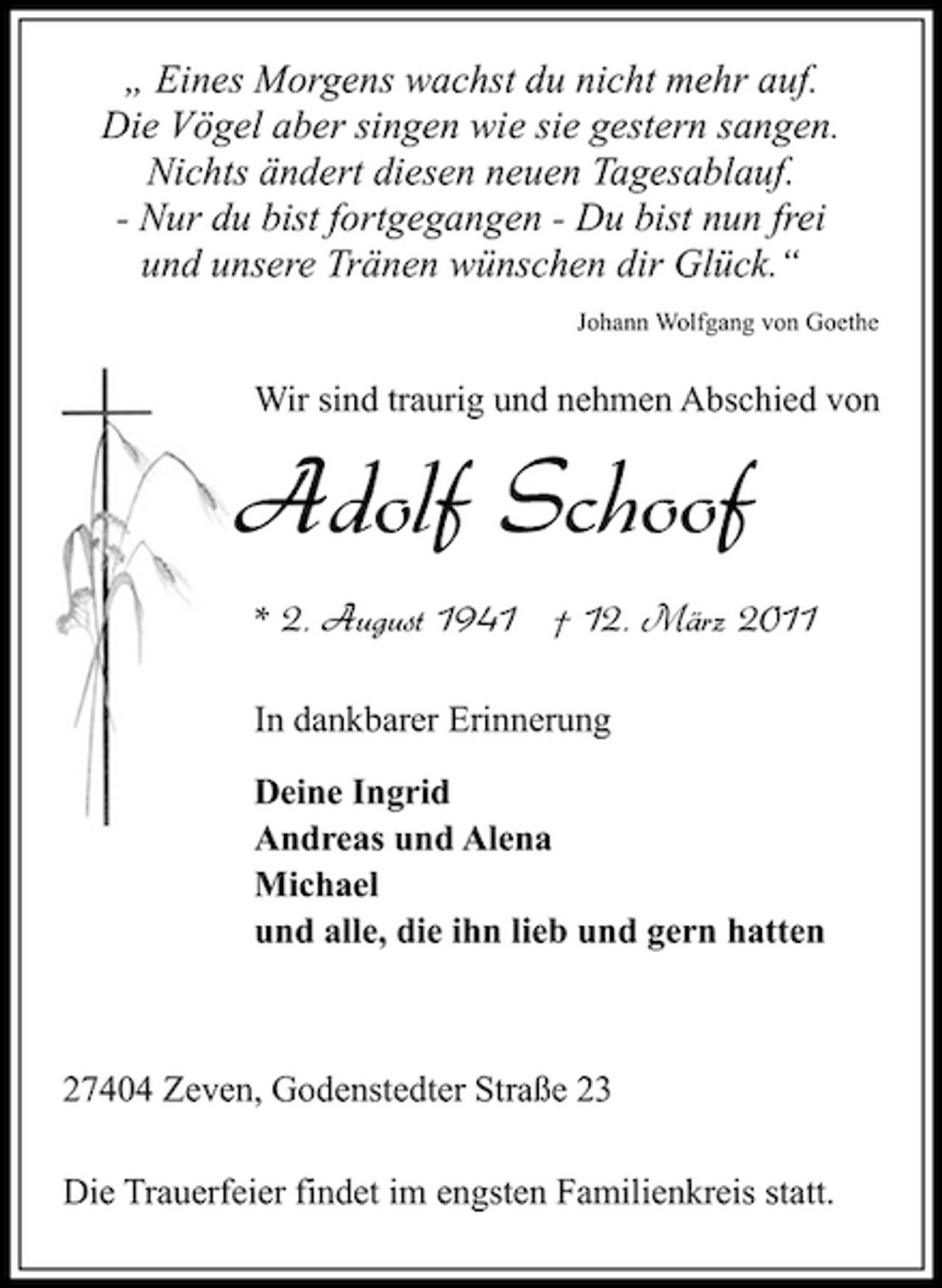 <p>„ Eines Morgens wachst du nicht mehr auf. Die Vögel aber singen wie sie gestern sangen. Nichts ändert diesen neuen Tagesablauf. - Nur du bist fortgegangen - Du bist nun frei und unsere Tränen wünschen dir Glück.“<br />Johann Wolfgang von Goethe</p><p>Wir sind traurig und nehmen Abschied von</p><p>Adolf Schoof<br />* 2. August 1941 † 12. März 2011<br />In dankbarer Erinnerung Deine Ingrid Andreas und Alena Michael und alle, die ihn lieb und gern hatten</p><p>27404 Zeven, Godenstedter Straße 23 Die Trauerfeier findet im engsten Familienkreis statt.</p>