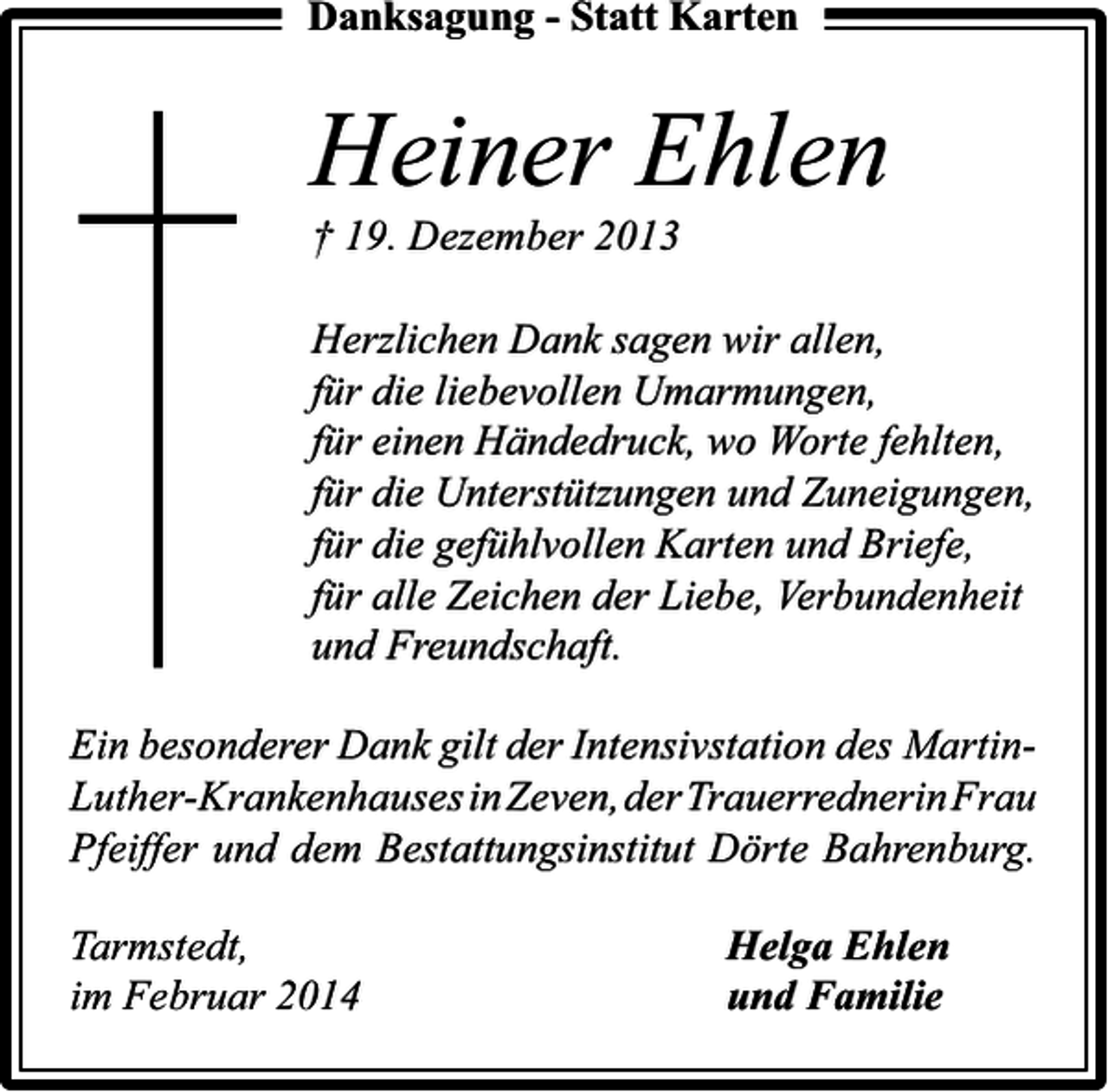 <p>Danksagung - Statt Karten</p><p>Heiner Ehlen<br />† 19. Dezember 2013</p><p>Herzlichen Dank sagen wir allen,<br />für die liebevollen Umarmungen,<br />für einen Händedruck, wo Worte fehlten,<br />für die Unterstützungen und Zuneigungen,<br />für die gefühlvollen Karten und Briefe,<br />für alle Zeichen der Liebe, Verbundenheit<br />und Freundschaft.<br />Ein besonderer Dank gilt der Intensivstation des MartinLuther-KrankenhausesinZeven,der TrauerrednerinFrau<br />Pfeiffer und dem Bestattungsinstitut Dörte Bahrenburg.<br />Tarmstedt,<br />im Februar 2014</p><p>Helga Ehlen<br />und Familie</p>