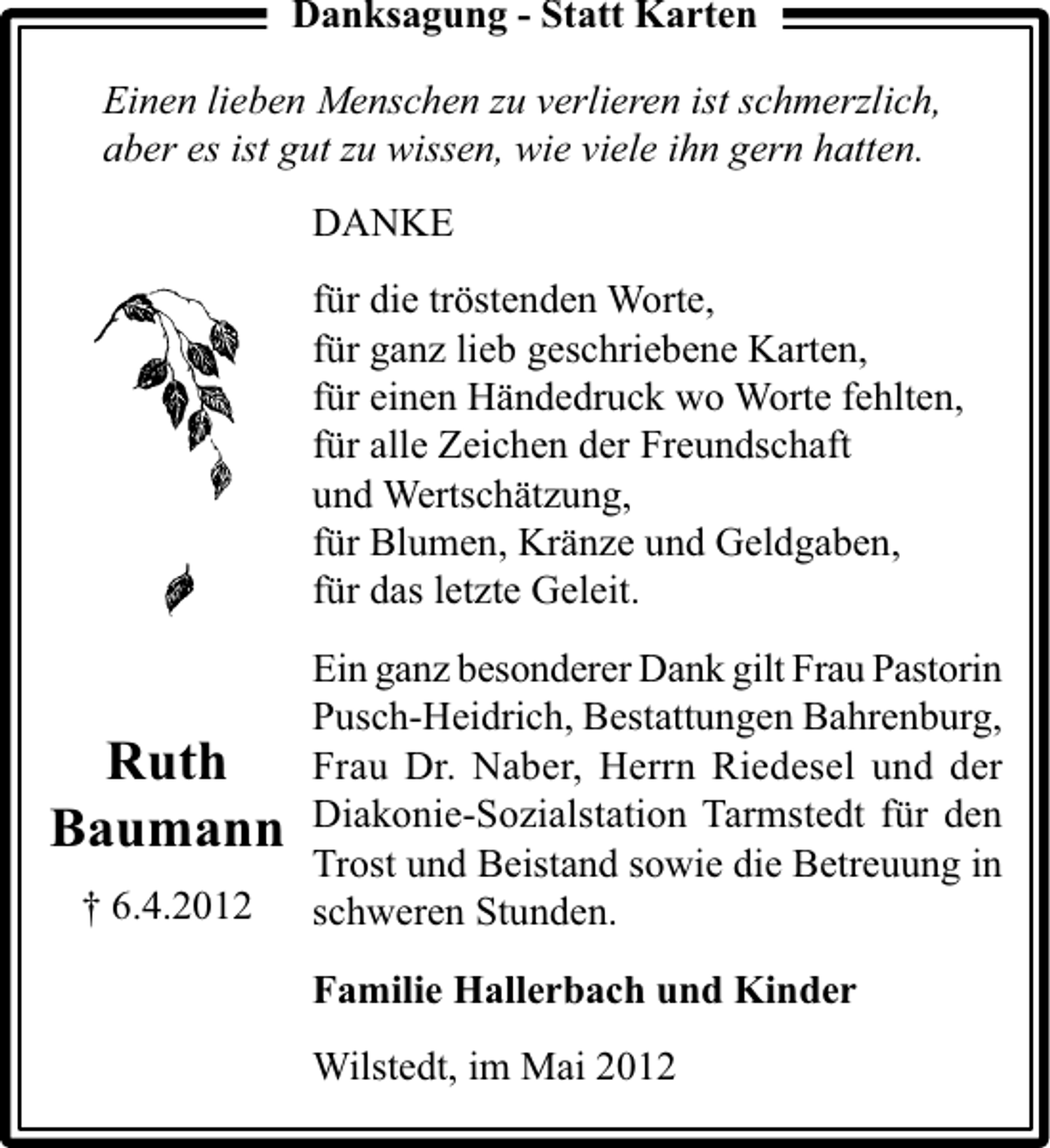 <p>Danksagung - Statt Karten<br />Einen lieben Menschen zu verlieren ist schmerzlich,<br />aber es ist gut zu wissen, wie viele ihn gern hatten.<br />DANKE<br />für die tröstenden Worte,<br />für ganz lieb geschriebene Karten,<br />für einen Händedruck wo Worte fehlten,<br />für alle Zeichen der Freundschaft<br />und Wertschätzung,<br />für Blumen, Kränze und Geldgaben,<br />für das letzte Geleit.</p><p>Ruth<br />Baumann<br />† 6.4.2012</p><p>Ein ganz besonderer Dank gilt Frau Pastorin<br />Pusch-Heidrich, Bestattungen Bahrenburg,<br />Frau Dr. Naber, Herrn Riedesel und der<br />Diakonie-Sozialstation Tarmstedt für den<br />Trost und Beistand sowie die Betreuung in<br />schweren Stunden.<br />Familie Hallerbach und Kinder<br />Wilstedt, im Mai 2012</p>