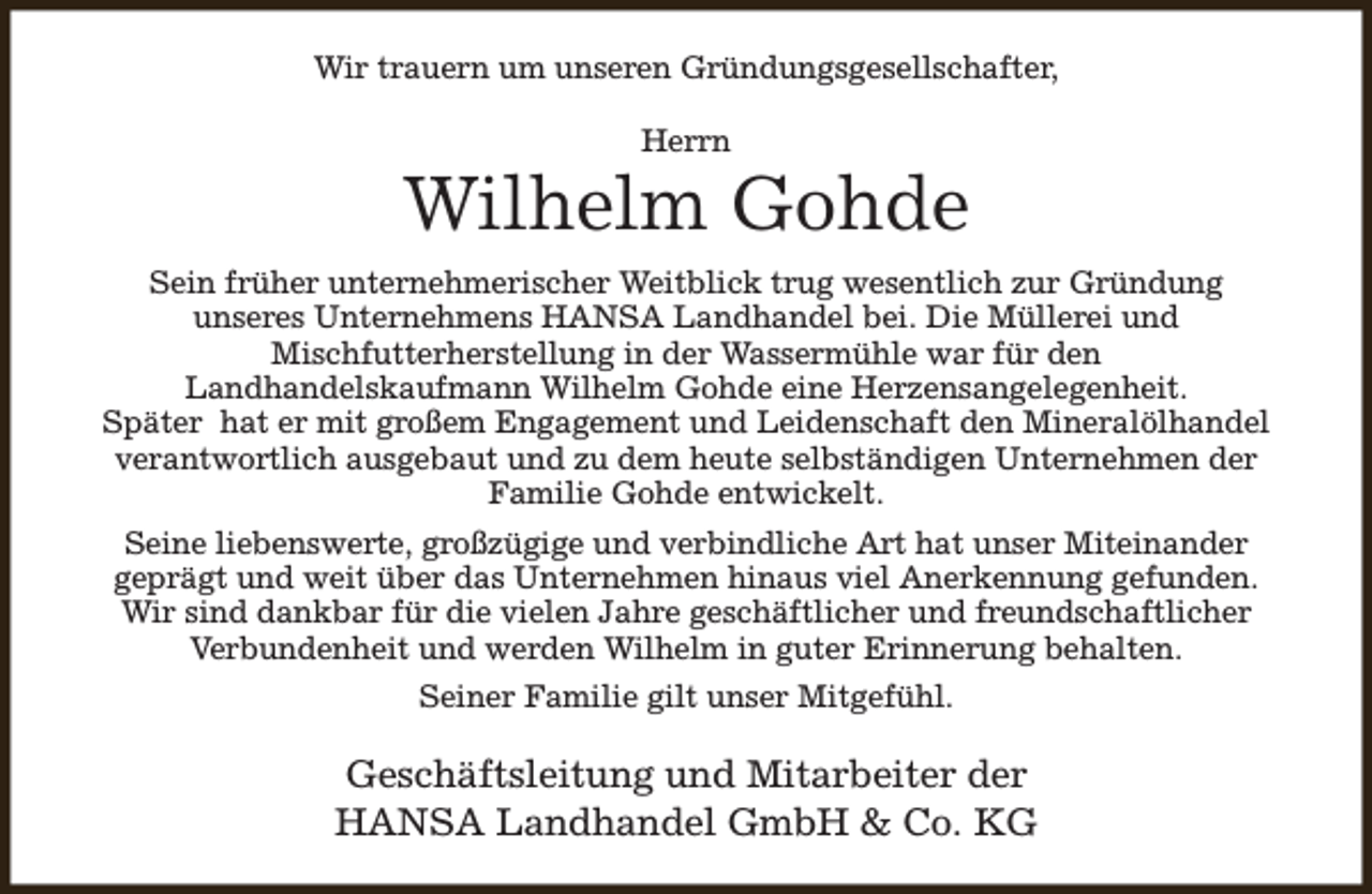 <p>Wir trauern um unseren Gründungsgesellschafter,<br />Herrn</p><p>Wilhelm Gohde<br />Sein früher unternehmerischer Weitblick trug wesentlich zur Gründung<br />unseres Unternehmens HANSA Landhandel bei. Die Müllerei und<br />Mischfutterherstellung in der Wassermühle war für den<br />Landhandelskaufmann Wilhelm Gohde eine Herzensangelegenheit.<br />Später hat er mit großem Engagement und Leidenschaft den Mineralölhandel<br />verantwortlich ausgebaut und zu dem heute selbständigen Unternehmen der<br />Familie Gohde entwickelt.<br />Seine liebenswerte, großzügige und verbindliche Art hat unser Miteinander<br />geprägt und weit über das Unternehmen hinaus viel Anerkennung gefunden.<br />Wir sind dankbar für die vielen Jahre geschäftlicher und freundschaftlicher<br />Verbundenheit und werden Wilhelm in guter Erinnerung behalten.<br />Seiner Familie gilt unser Mitgefühl.</p><p>Geschäftsleitung und Mitarbeiter der<br />HANSA Landhandel GmbH &amp; Co. KG</p>