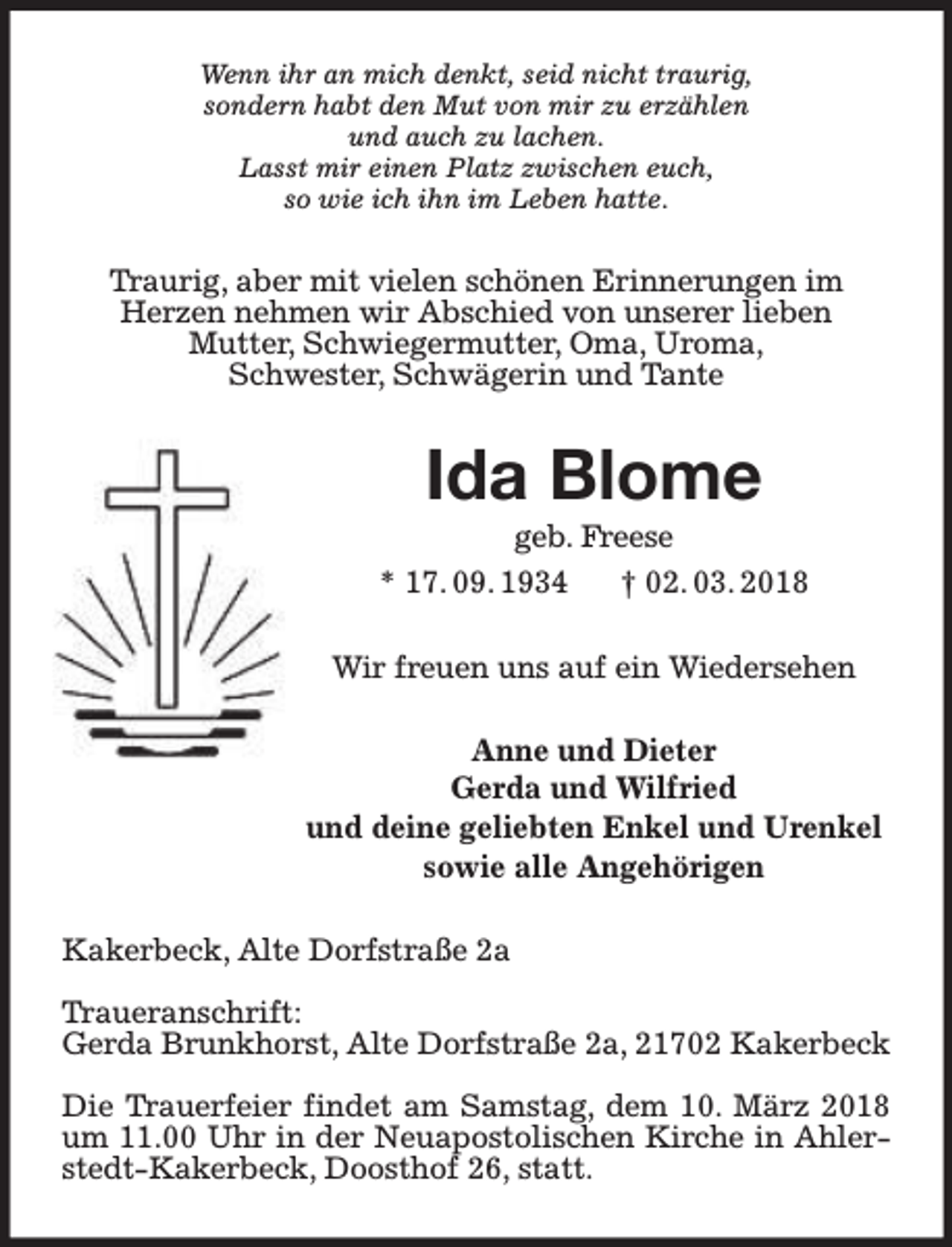 <p>Wenn ihr an mich denkt, seid nicht traurig,<br />sondern habt den Mut von mir zu erzählen<br />und auch zu lachen.<br />Lasst mir einen Platz zwischen euch,<br />so wie ich ihn im Leben hatte.</p><p>Tr<br />Traurig, aber mit vielen schönen Erinnerungen im<br />Herzen nehmen wir Abschied von unserer lieben<br />Mutter, Schwiegermutter, Oma, Uroma,<br />Schwester, Schwägerin und Tante</p><p>Ida Blome</p><p>geb. F<br />Frreese<br />* 17. 09. 1934<br />† 02. 03. 2018<br />Wir freuen uns auf ein Wiedersehen<br />Anne und Dieter<br />Gerda und Wilfried<br />und deine geliebten Enkel und Urenkel<br />sowie alle Angehörigen<br />Kakerbeck, Alte Dorfstraße 2a<br />Tr<br />Traueranschrift:<br />Gerda Brunkhorst, Alte Dorfstraße 2a, 21702 Kakerbeck<br />Die T<br />Trrauerfeier findet am Samstag, dem 10. März 2018<br />um 11.00 Uhr in der Neuapostolischen Kirche in Ahlerstedt-Kakerbeck, Doosthof 26, statt.</p>