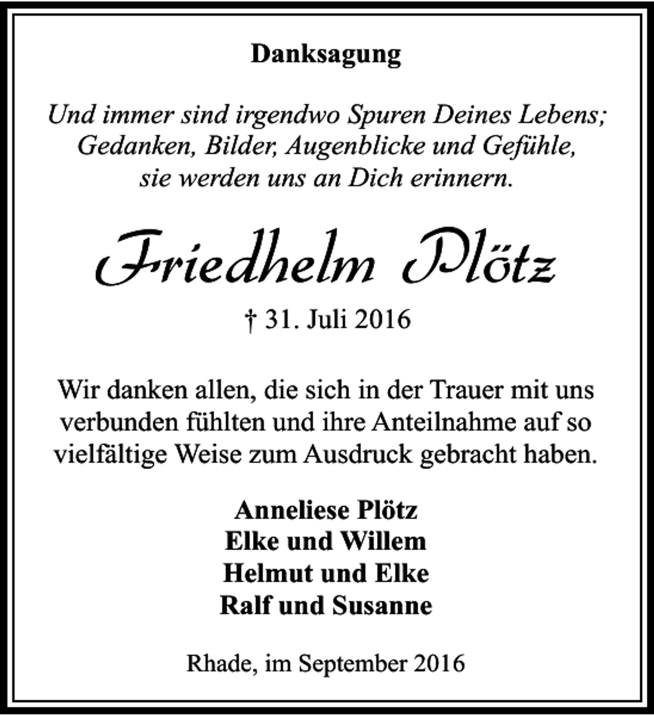 <p>Danksagung<br />Und immer sind irgendwo Spuren Deines Lebens;<br />Gedanken, Bilder, Augenblicke und Gefühle,<br />sie werden uns an Dich erinnern.</p><p>Friedhelm Plötz<br />† 31. Juli 2016</p><p>Wir danken allen, die sich in der Trauer mit uns<br />verbunden fühlten und ihre Anteilnahme auf so<br />vielfältige Weise zum Ausdruck gebracht haben.<br />Anneliese Plötz<br />Elke und Willem<br />Helmut und Elke<br />Ralf und Susanne<br />Rhade, im September 2016</p>