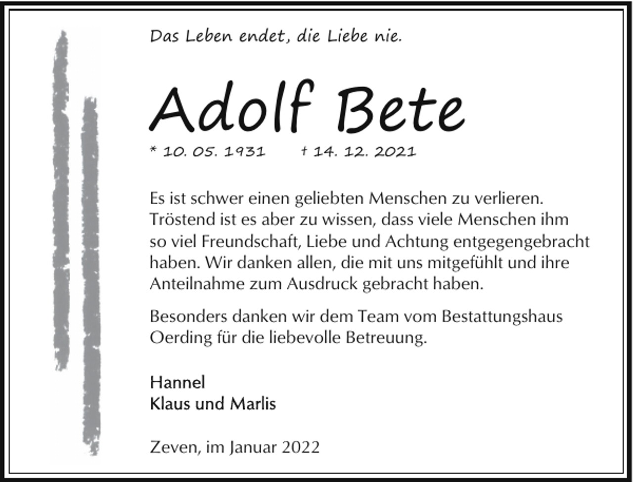 <p>Das Leben endet, die Liebe nie.</p><p>Adolf Bete<br />* 10. 05. 1931</p><p>† 14. 12. 2021</p><p>Es ist schwer einen geliebten Menschen zu verlieren.<br />Tröstend ist es aber zu wissen, dass viele Menschen ihm<br />so viel Freundschaft, Liebe und Achtung entgegengebracht<br />haben. Wir danken allen, die mit uns mitgefühlt und ihre<br />Anteilnahme zum Ausdruck gebracht haben.<br />Besonders danken wir dem Team vom Bestattungshaus<br />Oerding für die liebevolle Betreuung.</p><p>Zeven, im Januar 2022</p>