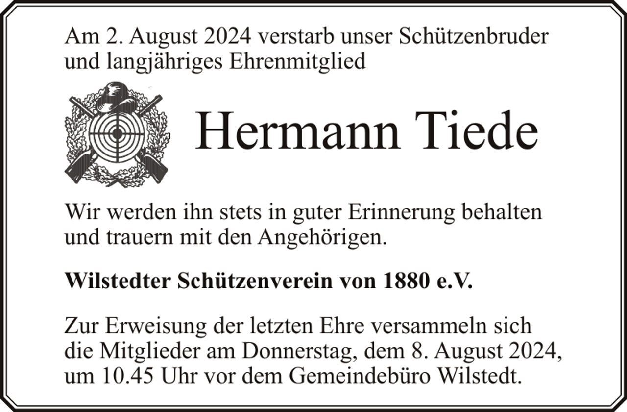 <p>Am 2. August 2024 verstarb unser Schützenbruder<br />und langjähriges Ehrenmitglied</p><p>Hermann Tiede<br />Wir werden ihn stets in guter Erinnerung behalten<br />und trauern mit den Angehörigen.<br />Wilstedter Schützenverein von 1880 e.V.<br />Zur Erweisung der letzten Ehre versammeln sich<br />die Mitglieder am Donnerstag, dem 8. August 2024,<br />um 10.45 Uhr vor dem Gemeindebüro Wilstedt.</p>