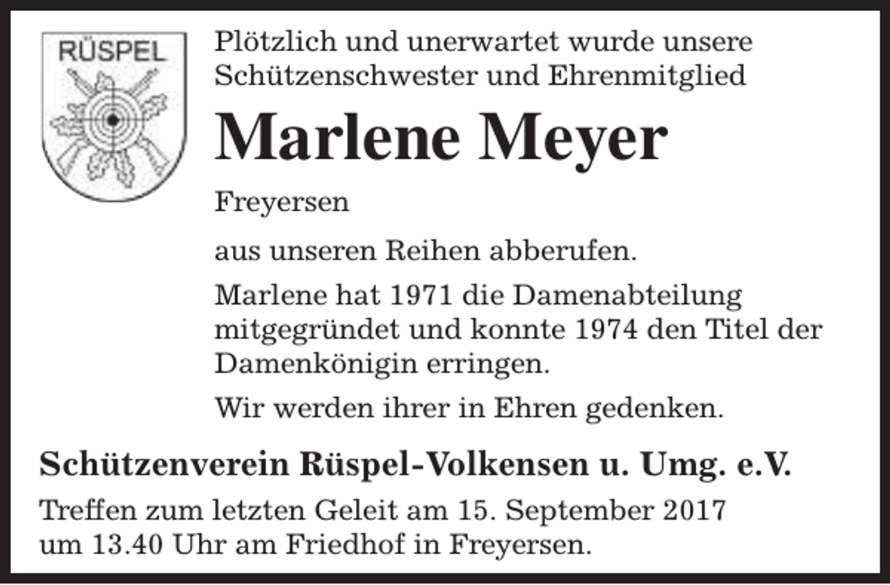 <p>Plötzlich und unerwartet wurde unsere<br />Schützenschwester und Ehrenmitglied</p><p>Marlene Meyer<br />Freyersen</p><p>aus unseren Reihen abberufen.<br />Marlene hat 1971 die Damenabteilung<br />mitgegründet und konnte 1974 den Titel der<br />Damenkönigin erringen.<br />Wir werden ihrer in Ehren gedenken.</p><p>Schützenverein Rüspel-Volkensen u. Umg. e.V.<br />Treffen zum letzten Geleit am 15. September 2017<br />um 13.40 Uhr am Friedhof in Freyersen.</p>