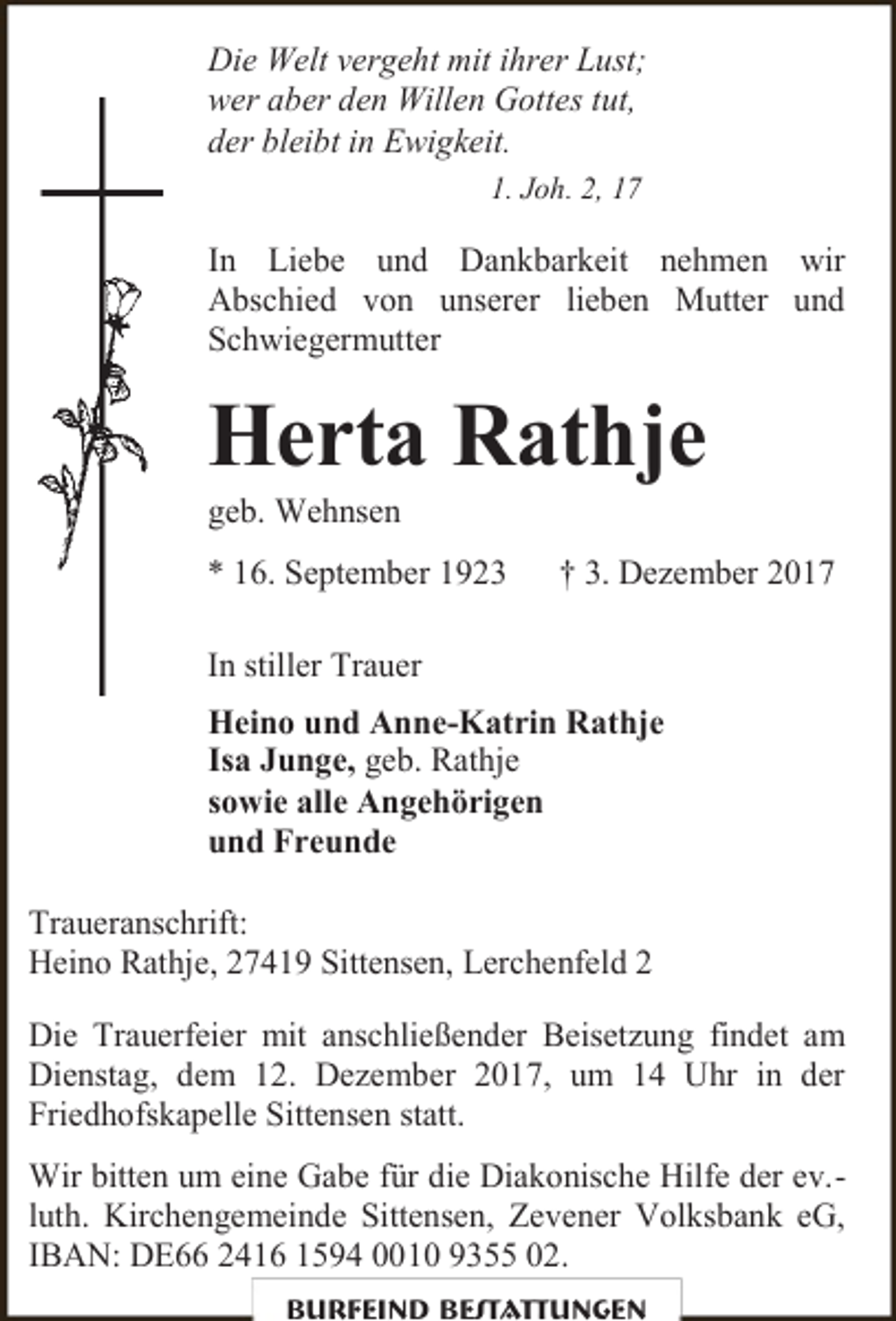<p>Die Welt vergeht mit ihrer Lust;<br />wer aber den Willen Gottes tut,<br />der bleibt in Ewigkeit.<br />1. Joh. 2, 17</p><p>In Liebe und Dankbarkeit nehmen wir<br />Abschied von unserer lieben Mutter und<br />Schwiegermutter</p><p>Herta Rathje<br />geb. Wehnsen</p><p>* 16. September 1923</p><p>† 3. Dezember 2017</p><p>In stiller Trauer<br />Heino und Anne-Katrin Rathje<br />Isa Junge, geb. Rathje<br />sowie alle Angehörigen<br />und Freunde<br />Traueranschrift:<br />Heino Rathje, 27419 Sittensen, Lerchenfeld 2<br />Die Trauerfeier mit anschließender Beisetzung findet am<br />Dienstag, dem 12. Dezember 2017, um 14 Uhr in der<br />Friedhofskapelle Sittensen statt.<br />Wir bitten um eine Gabe für die Diakonische Hilfe der ev.luth. Kirchengemeinde Sittensen, Zevener Volksbank eG,<br />IBAN: DE66 2416 1594 0010 9355 02.<br />Burfeind Bestattungen</p>