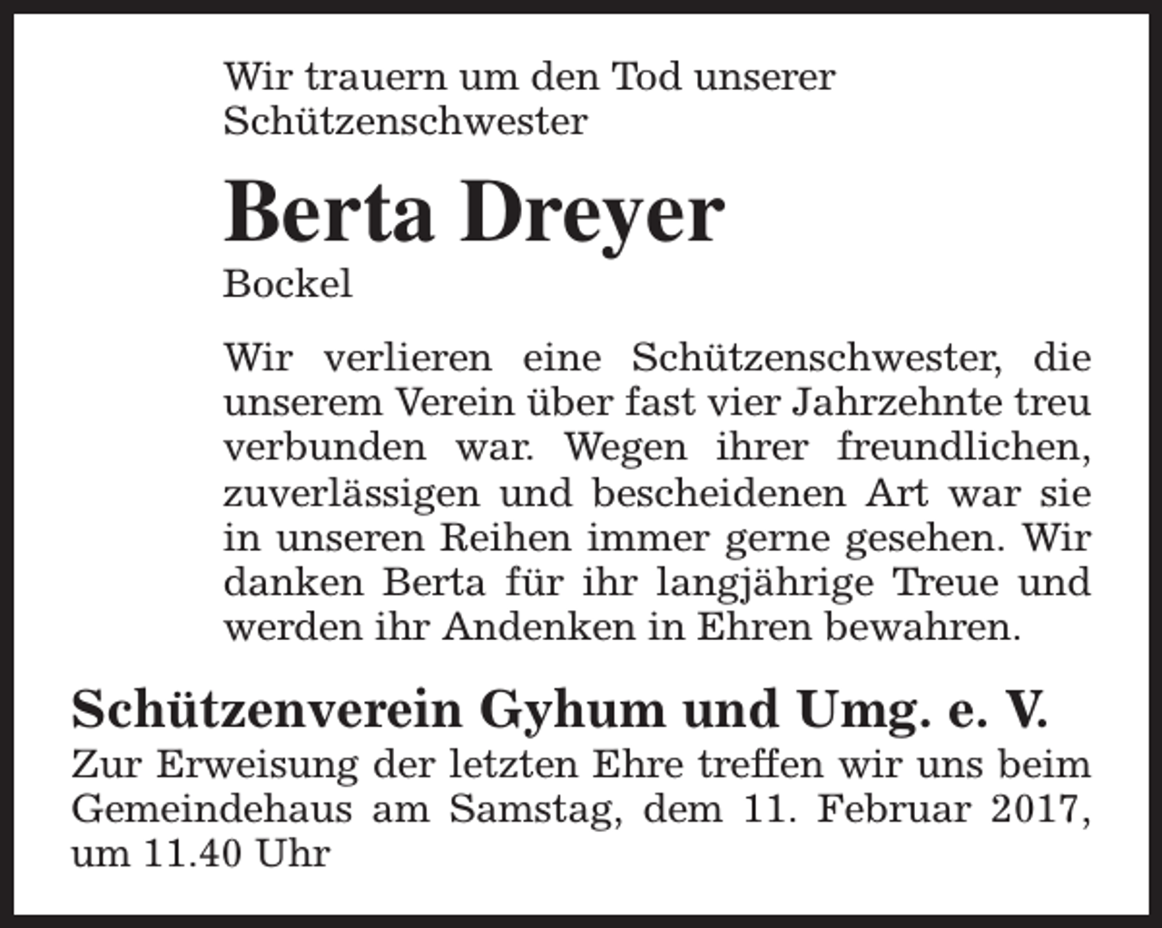 <p>Wir trauern um den Tod unserer<br />Schützenschwester</p><p>Berta Dreyer<br />Bockel</p><p>Wir verlieren eine Schützenschwester, die<br />unserem Verein über fast vier Jahrzehnte treu<br />verbunden war. Wegen ihrer freundlichen,<br />zuverlässigen und bescheidenen Art war sie<br />in unseren Reihen immer gerne gesehen. Wir<br />danken Berta für ihr langjährige Treue und<br />werden ihr Andenken in Ehren bewahren.</p><p>Schützenverein Gyhum und Umg. e. V.</p><p>Zur Erweisung der letzten Ehre treffen wir uns beim<br />Gemeindehaus am Samstag, dem 11. Februar 2017,<br />um 11.40 Uhr</p>