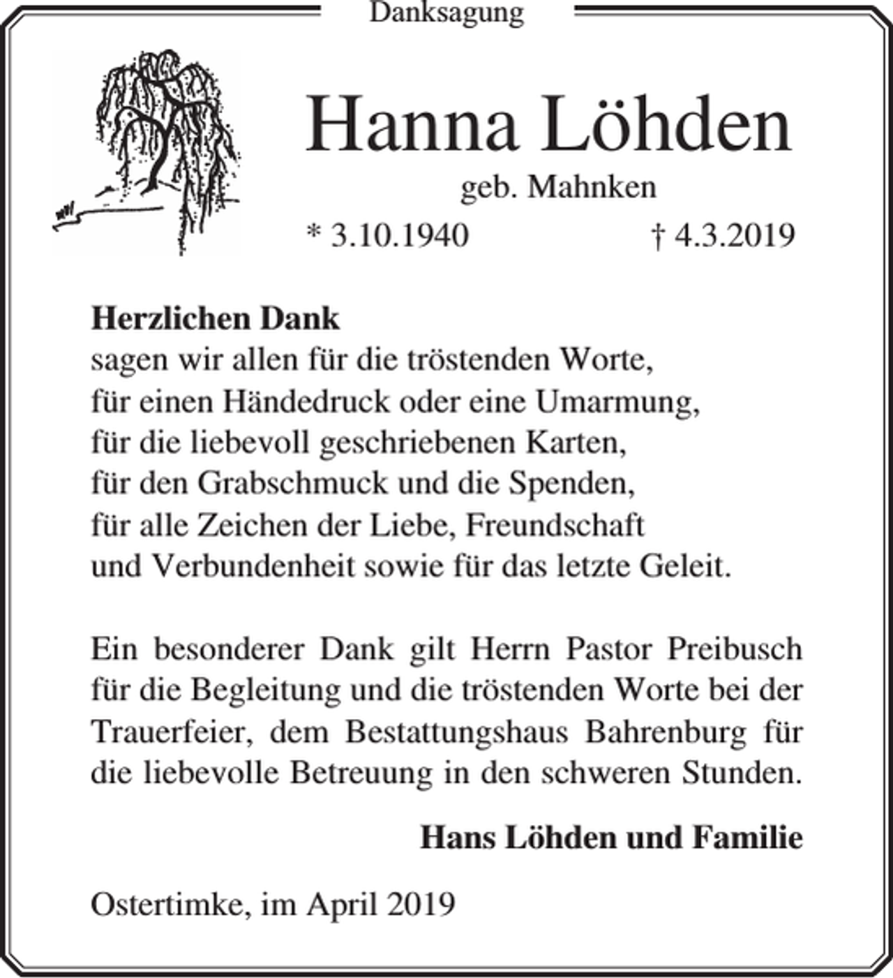 <p>Dankksagung</p><p>Hanna Löhden</p><p>geb. Mahnken<br />* 3.10.1940<br />† 4.3.2019</p><p>Herzlichen Dank<br />sagen wir allen für die tröstenden Worte,<br />für einen Händedruck oder eine Umarmung,<br />für die liebevoll geschriebenen Karten,<br />für den Grabschmuck und die Spenden,<br />für alle Zeichen der Liebe, Freundschaft<br />und Verbundenheit sowie für das letzte Geleit.<br />Ein besonderer Dank gilt Herrn Pastor Preibusch<br />für die Begleitung und die tröstenden Worte bei der<br />Trauerfeier, dem Bestattungshaus Bahrenburg für<br />die liebevolle Betreuung in den schweren Stunden.<br />Hans Löhden und Familie<br />Ostertimke, im April 2019</p>