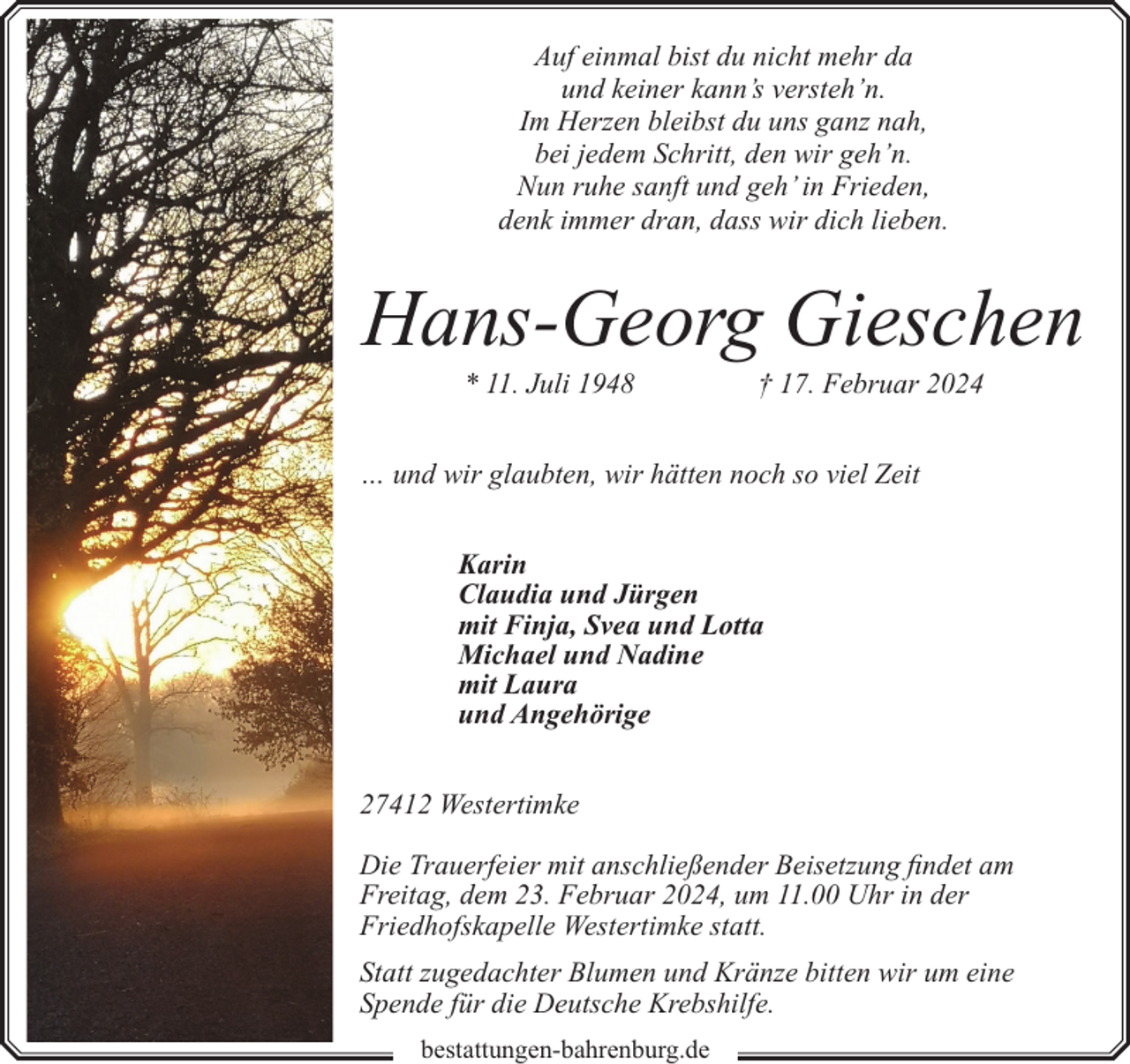 <p>Auf einmal bist du nicht mehr da<br />und keiner kann’s versteh’n.<br />Im Herzen bleibst du uns ganz nah,<br />bei jedem Schritt, den wir geh’n.<br />Nun ruhe sanft und geh’ in Frieden,<br />denk immer dran, dass wir dich lieben.</p><p>Hans-Georg Gieschen<br />* 11. Juli 1948</p><p>† 17. Februar 2024</p><p>… und wir glaubten, wir hätten noch so viel Zeit<br />Karin<br />Claudia und Jürgen<br />mit Finja, Svea und Lotta<br />Michael und Nadine<br />mit Laura<br />und Angehörige<br />27412 Westertimke<br />Die Trauerfeier mit anschließender Beisetzung findet am<br />Freitag, dem 23. Februar 2024, um 11.00 Uhr in der<br />Friedhofskapelle Westertimke statt.<br />Statt zugedachter Blumen und Kränze bitten wir um eine<br />Spende für die Deutsche Krebshilfe.<br />bestattungen-bahrenburg.de</p>