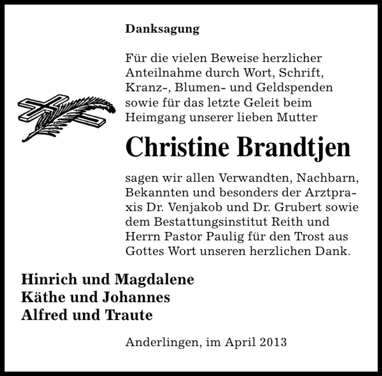 <p>Danksagung<br />Für die vielen Beweise herzlicher<br />Anteilnahme durch Wort, Schrift,<br />Kranz-, Blumen- und Geldspenden<br />sowie für das letzte Geleit beim<br />Heimgang unserer lieben Mutter</p><p>Christine Brandtjen<br />sagen wir allen Verwandten, Nachbarn,<br />Bekannten und besonders der Arztpraxis Dr. Venjakob und Dr. Grubert sowie<br />dem Bestattungsinstitut Reith und<br />Herrn Pastor Paulig für den Trost aus<br />Gottes Wort unseren herzlichen Dank.</p><p>Hinrich und Magdalene<br />Käthe und Johannes<br />Alfred und Traute<br />Anderlingen, im April 2013</p>