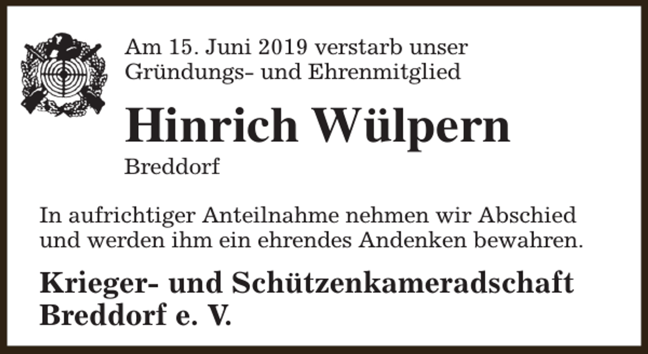 <p>Am 15. Juni 2019 verstarb unser<br />Gründungs- und Ehrenmitglied</p><p>Hinrich Wülpern</p><p>Breddorf</p><p>In aufrichtiger Anteilnahme nehmen wir Abschied<br />und werden ihm ein ehrendes Andenken bewahren.</p><p>Krieger- und Schützenkameradschaft<br />Breddorf e. V.</p>