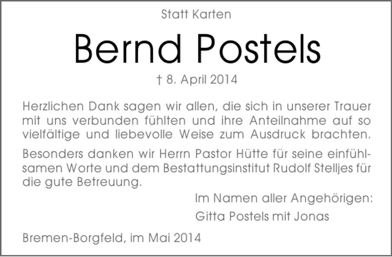 <p>Statt Karten</p><p>Bernd Postels<br />† 8. April 2014</p><p>Herzlichen Dank sagen wir allen, die sich in unserer Trauer<br />mit uns verbunden fühlten und ihre Anteilnahme auf so<br />vielfältige und liebevolle Weise zum Ausdruck brachten.<br />Besonders danken wir Herrn Pastor Hütte für seine einfühlsamen Worte und dem Bestattungsinstitut Rudolf Stelljes für<br />die gute Betreuung.<br />Im Namen aller Angehörigen:<br />Gitta Postels mit Jonas<br />Bremen-Borgfeld, im Mai 2014</p>