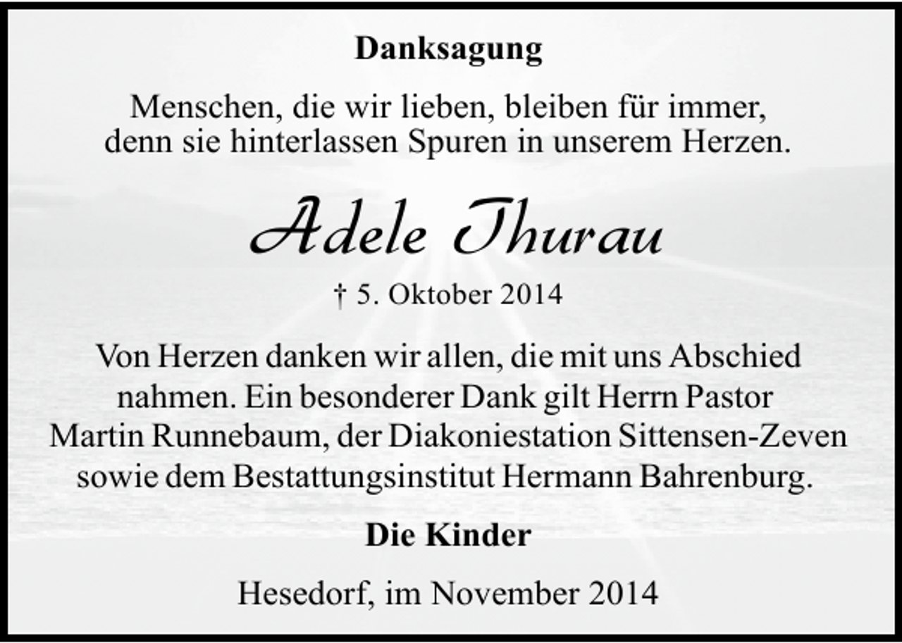 <p>Danksagung<br />Menschen, die wir lieben, bleiben für immer,<br />denn sie hinterlassen Spuren in unserem Herzen.</p><p>Adele Thurau<br />† 5. Oktober 2014</p><p>Von Herzen danken wir allen, die mit uns Abschied<br />nahmen. Ein besonderer Dank gilt Herrn Pastor<br />Martin Runnebaum, der Diakoniestation Sittensen-Zeven<br />sowie dem Bestattungsinstitut Hermann Bahrenburg.<br />Die Kinder<br />Hesedorf, im November 2014</p>